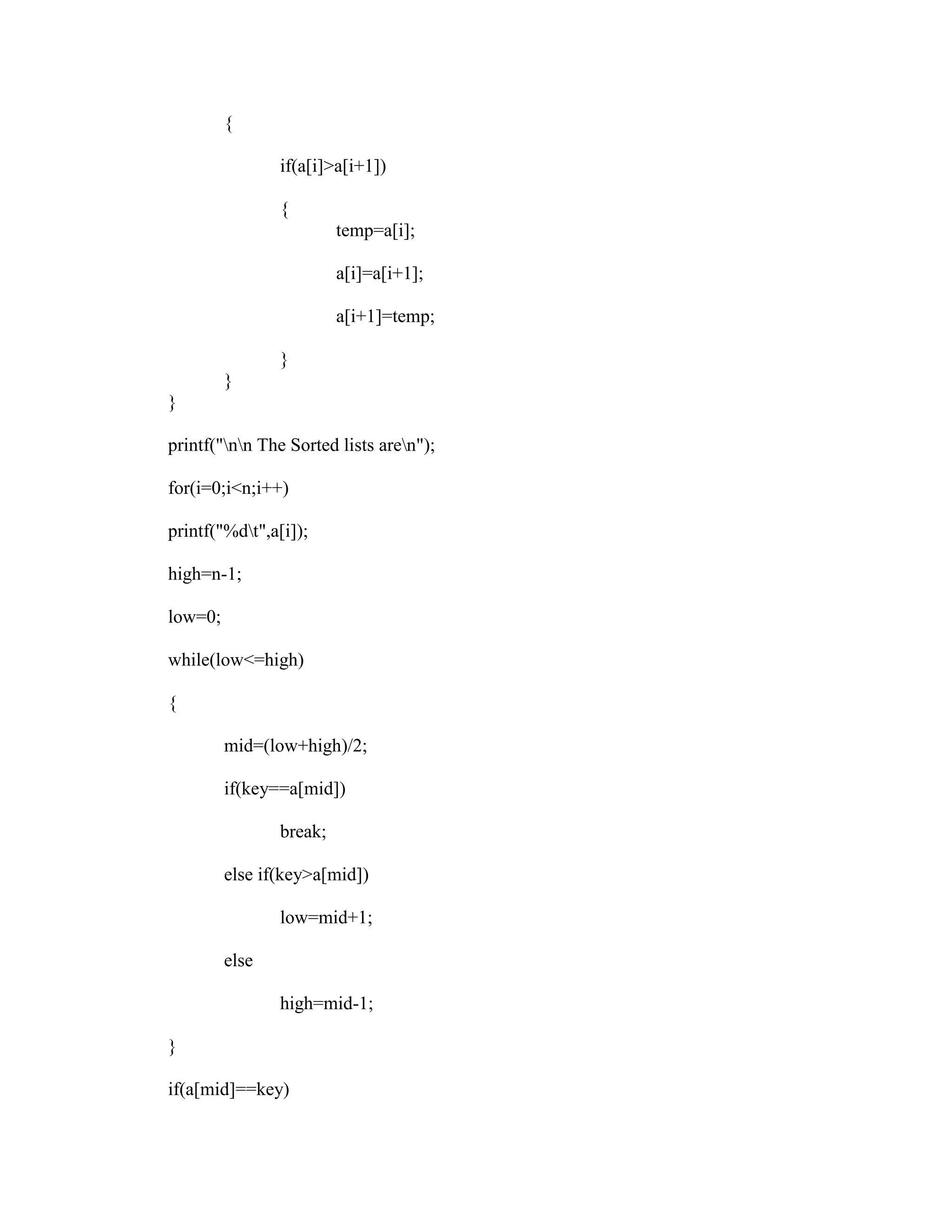 {

                if(a[i]>a[i+1])

                {
                         temp=a[i];

                         a[i]=a[i+1];

                         a[i+1]=temp;

                }
         }
}

printf("nn The Sorted lists aren");

for(i=0;i<n;i++)

printf("%dt",a[i]);

high=n-1;

low=0;

while(low<=high)

{

         mid=(low+high)/2;

         if(key==a[mid])

                break;

         else if(key>a[mid])

                low=mid+1;

         else

                high=mid-1;

}

if(a[mid]==key)
 