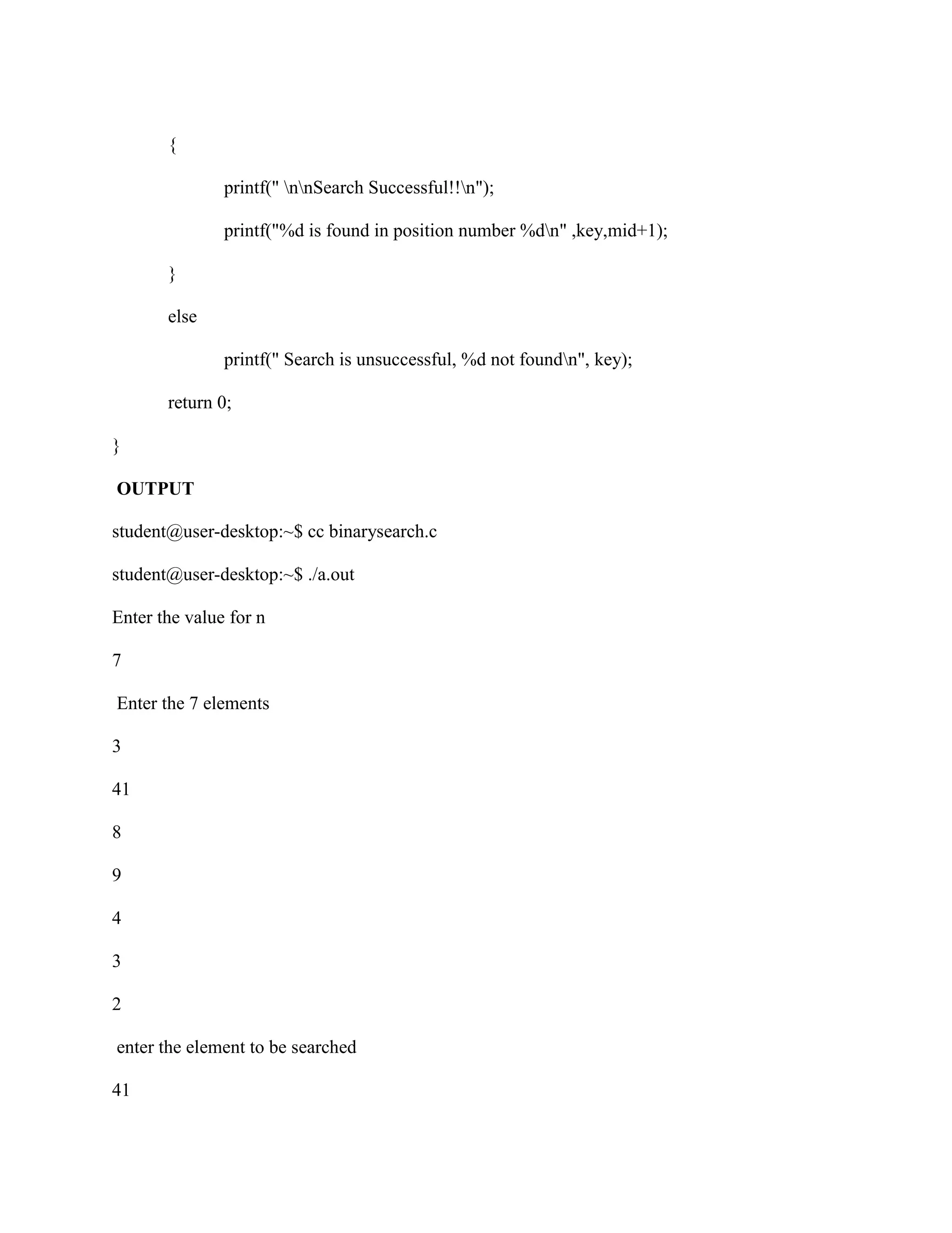 {

               printf(" nnSearch Successful!!n");

               printf("%d is found in position number %dn" ,key,mid+1);

       }

       else

               printf(" Search is unsuccessful, %d not foundn", key);

       return 0;

}

OUTPUT

student@user-desktop:~$ cc binarysearch.c

student@user-desktop:~$ ./a.out

Enter the value for n

7

Enter the 7 elements

3

41

8

9

4

3

2

enter the element to be searched

41
 