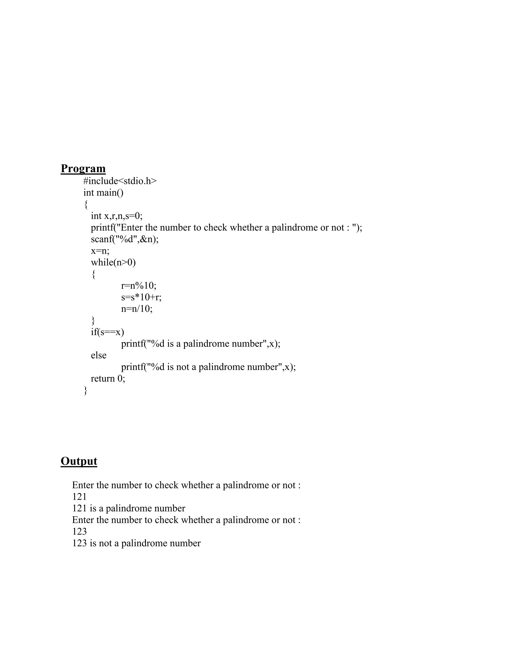 Program
   #include<stdio.h>
   int main()
   {
     int x,r,n,s=0;
     printf("Enter the number to check whether a palindrome or not : ");
     scanf("%d",&n);
     x=n;
     while(n>0)
     {
              r=n%10;
              s=s*10+r;
              n=n/10;
     }
     if(s==x)
              printf("%d is a palindrome number",x);
     else
              printf("%d is not a palindrome number",x);
     return 0;
   }




Output
 Enter the number to check whether a palindrome or not :
 121
 121 is a palindrome number
 Enter the number to check whether a palindrome or not :
 123
 123 is not a palindrome number
 