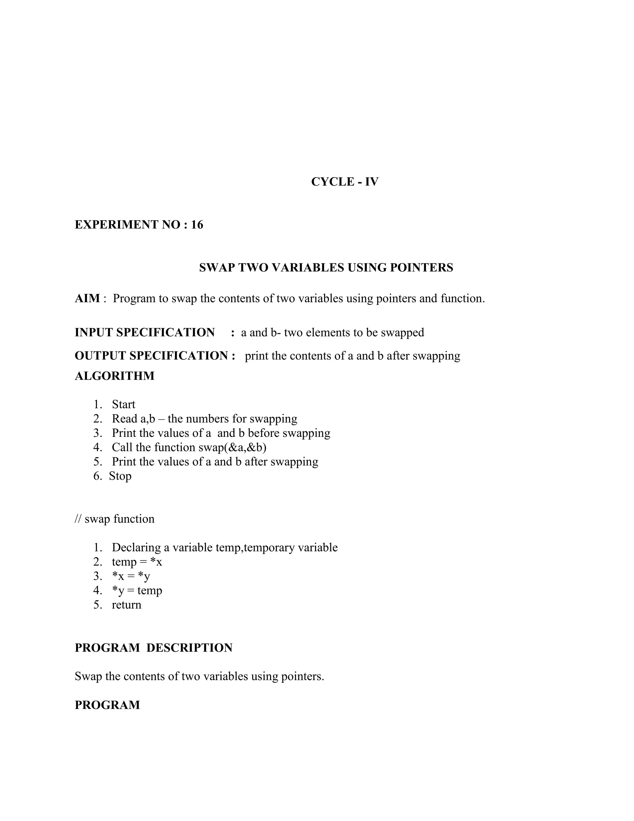 CYCLE - IV


EXPERIMENT NO : 16


                         SWAP TWO VARIABLES USING POINTERS

AIM : Program to swap the contents of two variables using pointers and function.

INPUT SPECIFICATION            : a and b- two elements to be swapped
OUTPUT SPECIFICATION : print the contents of a and b after swapping
ALGORITHM

   1.   Start
   2.   Read a,b – the numbers for swapping
   3.   Print the values of a and b before swapping
   4.   Call the function swap(&a,&b)
   5.   Print the values of a and b after swapping
   6.   Stop


// swap function

   1.   Declaring a variable temp,temporary variable
   2.   temp = *x
   3.   *x = *y
   4.   *y = temp
   5.   return


PROGRAM DESCRIPTION

Swap the contents of two variables using pointers.

PROGRAM
 
