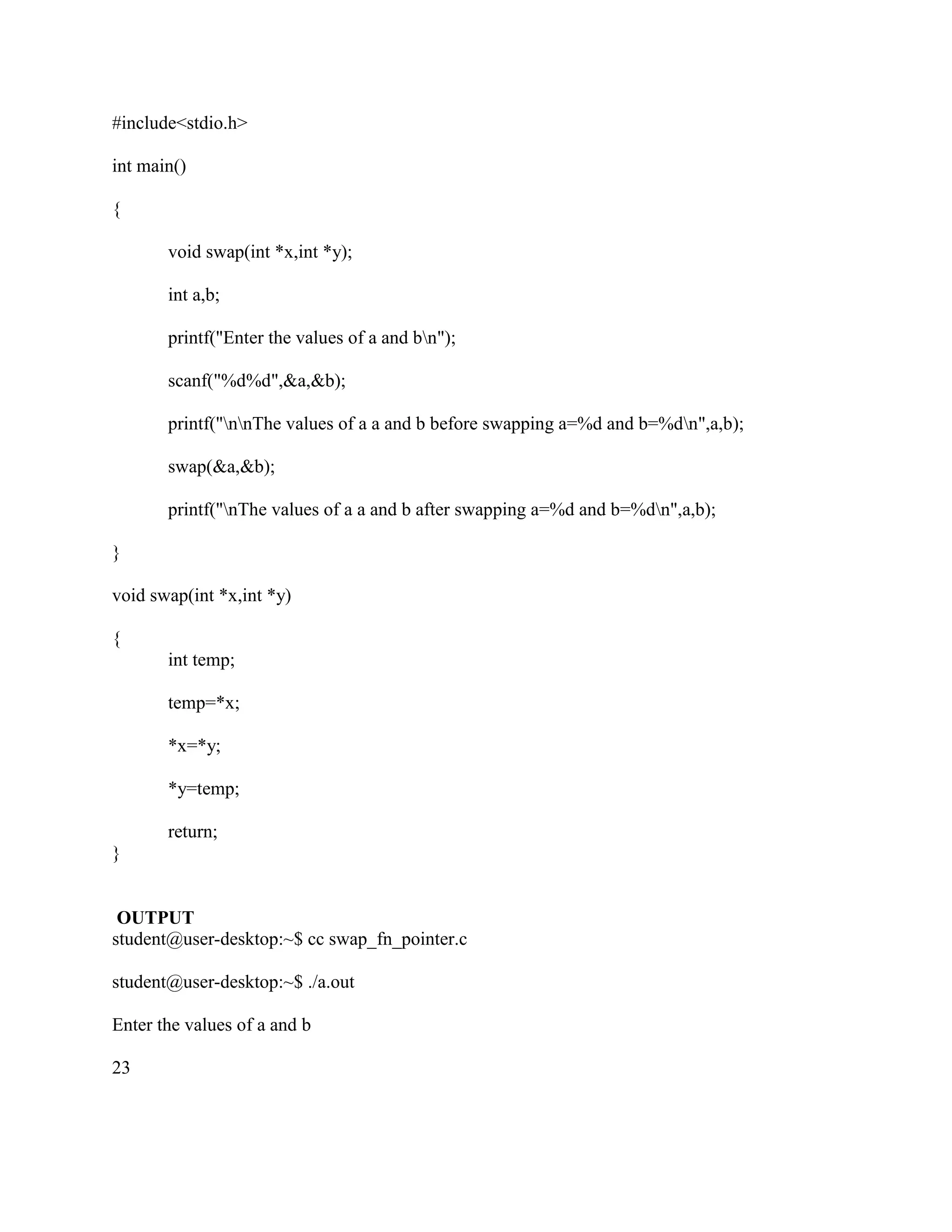 #include<stdio.h>

int main()

{

       void swap(int *x,int *y);

       int a,b;

       printf("Enter the values of a and bn");

       scanf("%d%d",&a,&b);

       printf("nnThe values of a a and b before swapping a=%d and b=%dn",a,b);

       swap(&a,&b);

       printf("nThe values of a a and b after swapping a=%d and b=%dn",a,b);

}

void swap(int *x,int *y)

{
       int temp;

       temp=*x;

       *x=*y;

       *y=temp;

       return;
}


 OUTPUT
student@user-desktop:~$ cc swap_fn_pointer.c

student@user-desktop:~$ ./a.out

Enter the values of a and b

23
 