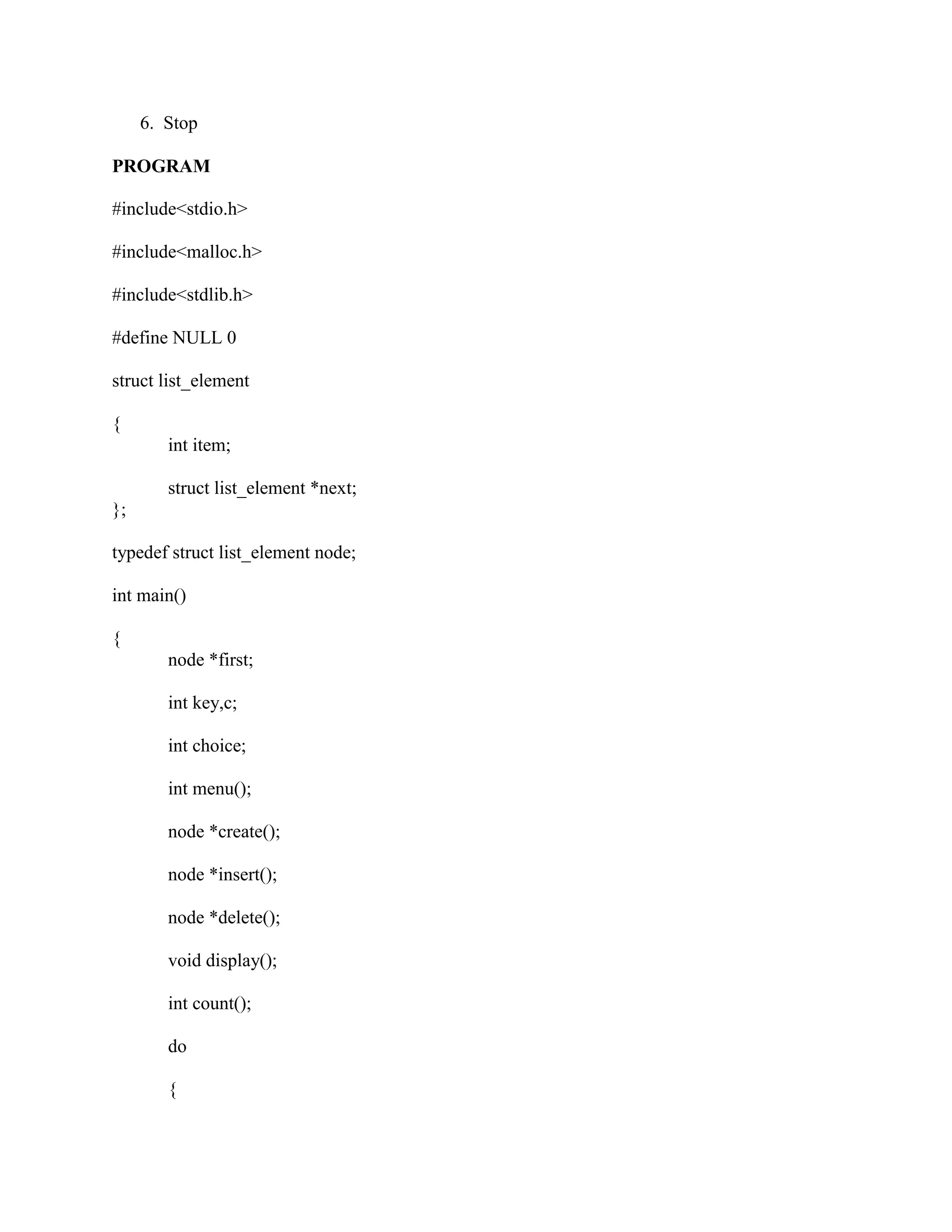 6. Stop

PROGRAM

#include<stdio.h>

#include<malloc.h>

#include<stdlib.h>

#define NULL 0

struct list_element

{
        int item;

        struct list_element *next;
};

typedef struct list_element node;

int main()

{
        node *first;

        int key,c;

        int choice;

        int menu();

        node *create();

        node *insert();

        node *delete();

        void display();

        int count();

        do

        {
 