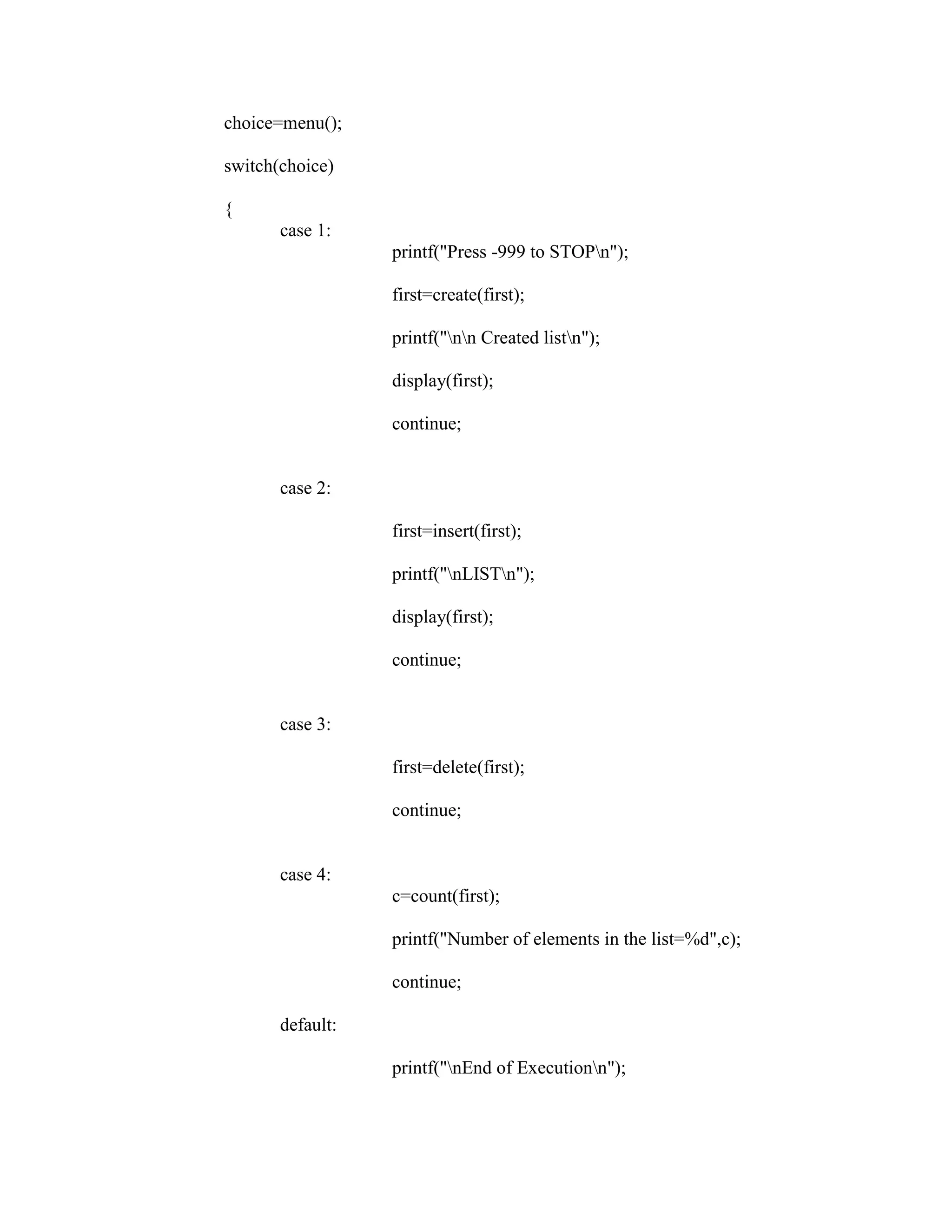 choice=menu();

switch(choice)

{
       case 1:
                  printf("Press -999 to STOPn");

                  first=create(first);

                  printf("nn Created listn");

                  display(first);

                  continue;


       case 2:

                  first=insert(first);

                  printf("nLISTn");

                  display(first);

                  continue;


       case 3:

                  first=delete(first);

                  continue;


       case 4:
                  c=count(first);

                  printf("Number of elements in the list=%d",c);

                  continue;

       default:

                  printf("nEnd of Executionn");
 