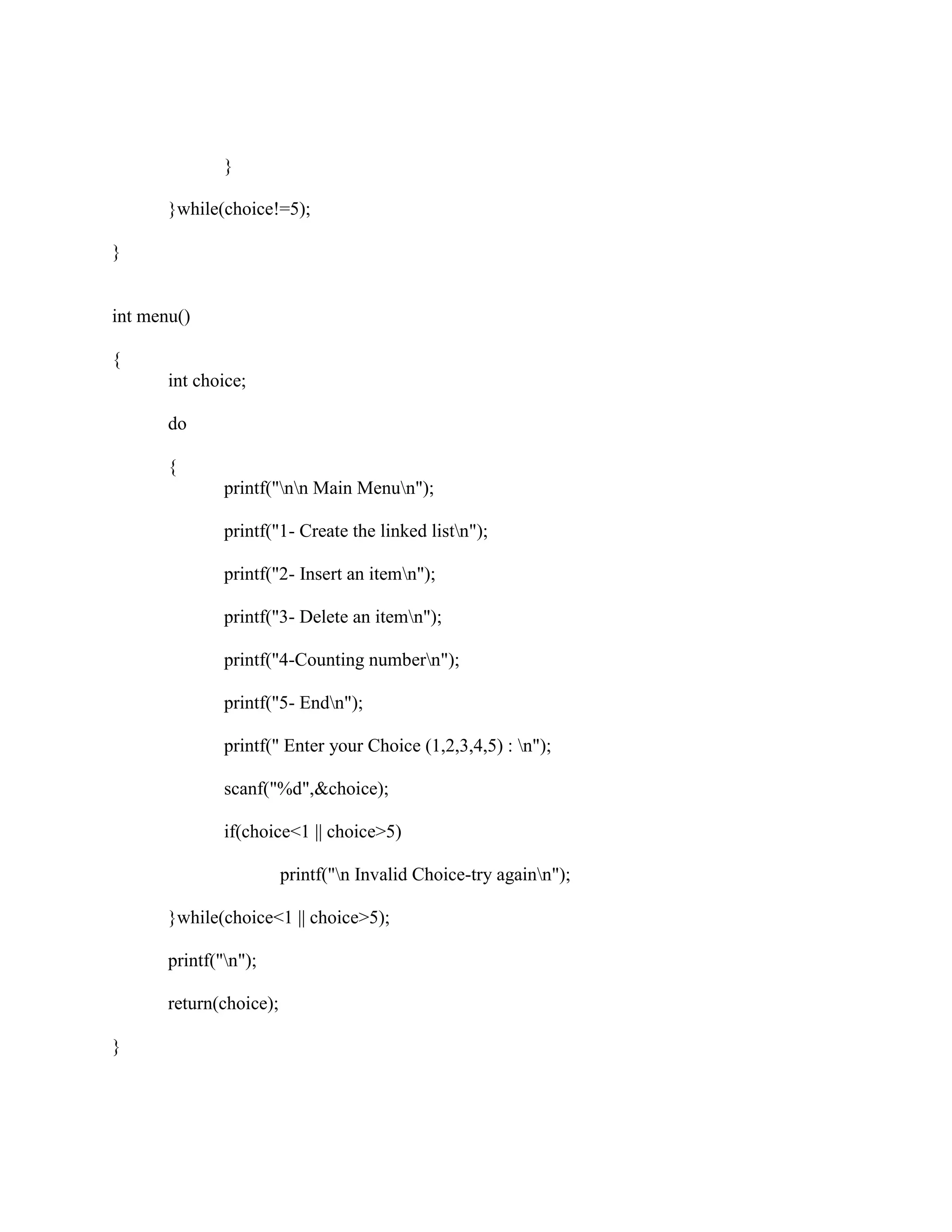 }

       }while(choice!=5);

}


int menu()

{
       int choice;

       do

       {
               printf("nn Main Menun");

               printf("1- Create the linked listn");

               printf("2- Insert an itemn");

               printf("3- Delete an itemn");

               printf("4-Counting numbern");

               printf("5- Endn");

               printf(" Enter your Choice (1,2,3,4,5) : n");

               scanf("%d",&choice);

               if(choice<1 || choice>5)

                         printf("n Invalid Choice-try againn");

       }while(choice<1 || choice>5);

       printf("n");

       return(choice);

}
 