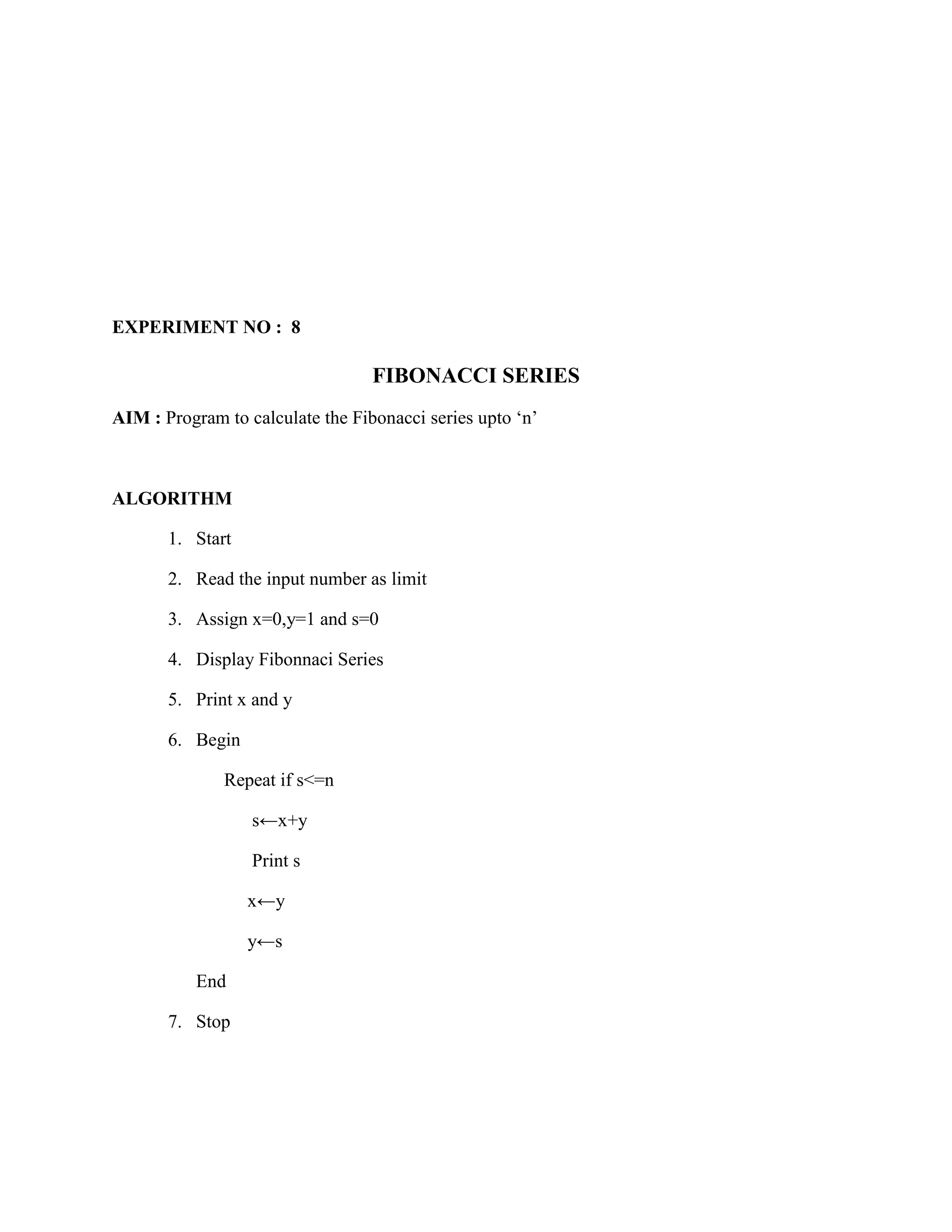 EXPERIMENT NO : 8

                                  FIBONACCI SERIES
AIM : Program to calculate the Fibonacci series upto „n‟



ALGORITHM

       1. Start

       2. Read the input number as limit

       3. Assign x=0,y=1 and s=0

       4. Display Fibonnaci Series

       5. Print x and y

       6. Begin

              Repeat if s<=n

                  s←x+y

                  Print s

                  x←y

                  y←s

           End

       7. Stop
 