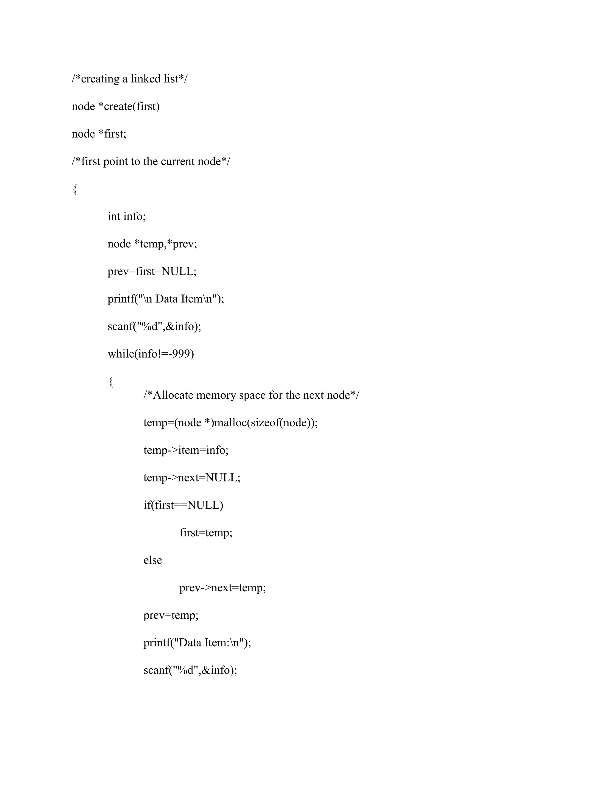 /*creating a linked list*/

node *create(first)

node *first;

/*first point to the current node*/

{

        int info;

        node *temp,*prev;

        prev=first=NULL;

        printf("n Data Itemn");

        scanf("%d",&info);

        while(info!=-999)

        {
                /*Allocate memory space for the next node*/

                temp=(node *)malloc(sizeof(node));

                temp->item=info;

                temp->next=NULL;

                if(first==NULL)

                        first=temp;

                else

                        prev->next=temp;

                prev=temp;

                printf("Data Item:n");

                scanf("%d",&info);
 