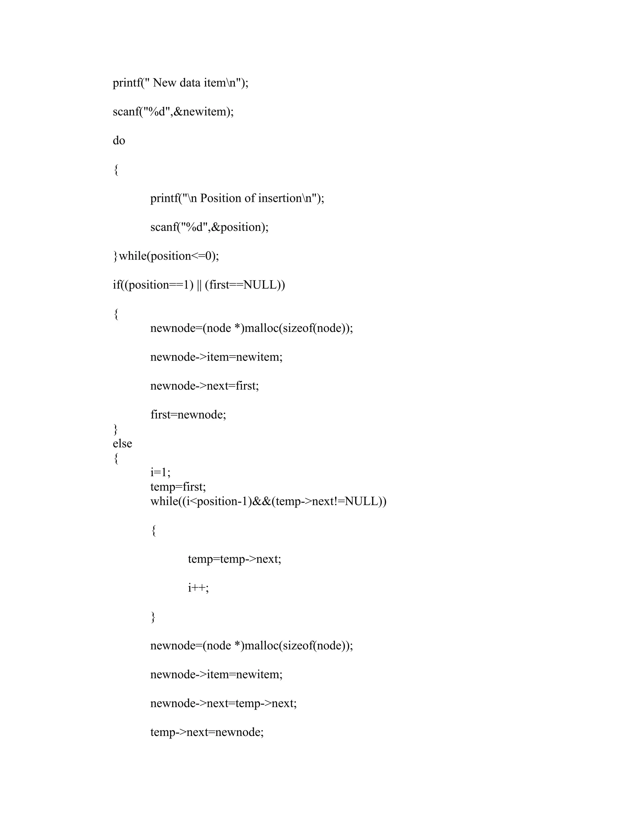 printf(" New data itemn");

scanf("%d",&newitem);

do

{

       printf("n Position of insertionn");

       scanf("%d",&position);

}while(position<=0);

if((position==1) || (first==NULL))

{
       newnode=(node *)malloc(sizeof(node));

       newnode->item=newitem;

       newnode->next=first;

       first=newnode;
}
else
{
       i=1;
       temp=first;
       while((i<position-1)&&(temp->next!=NULL))

       {

              temp=temp->next;

              i++;

       }

       newnode=(node *)malloc(sizeof(node));

       newnode->item=newitem;

       newnode->next=temp->next;

       temp->next=newnode;
 