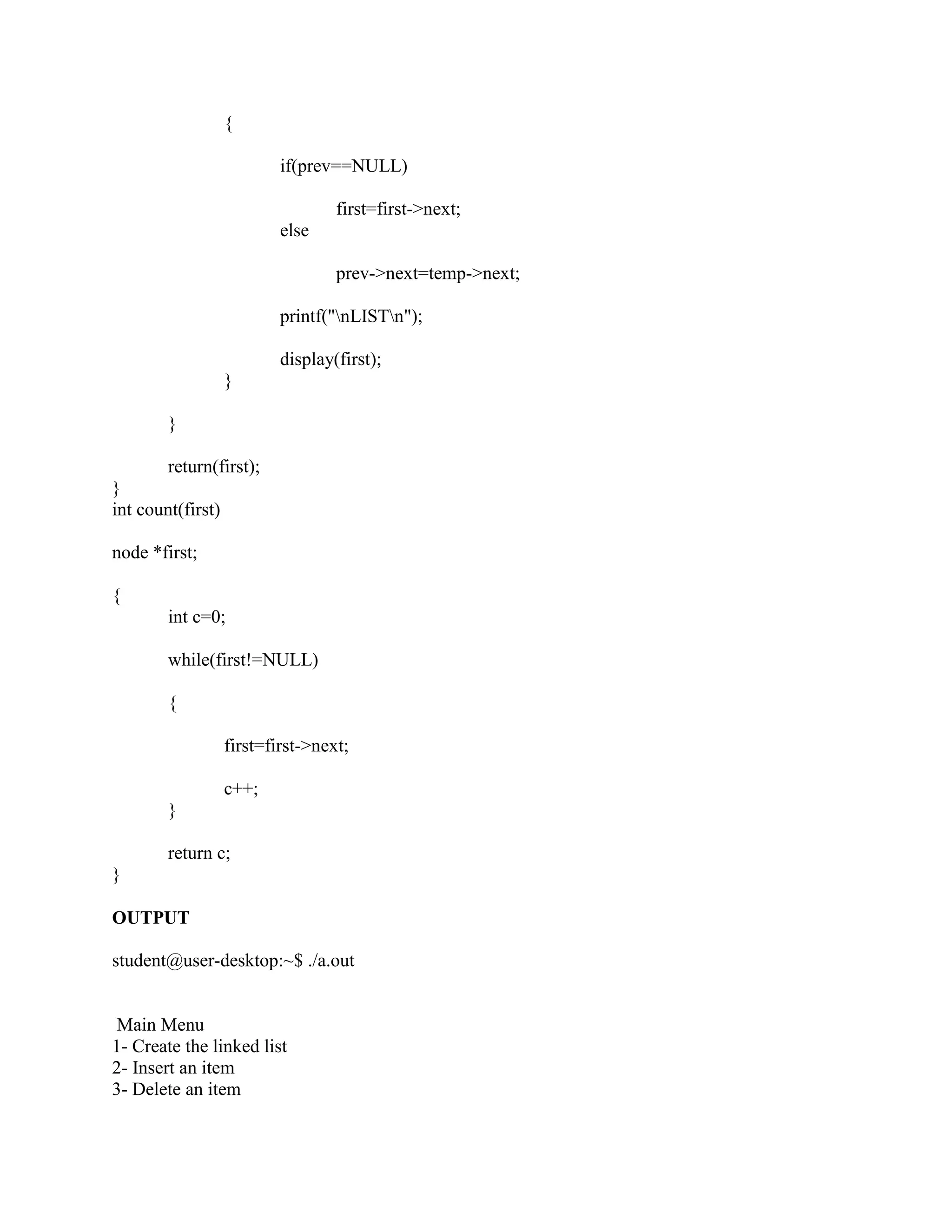 {

                           if(prev==NULL)

                                   first=first->next;
                           else

                                   prev->next=temp->next;

                           printf("nLISTn");

                           display(first);
                   }

        }

        return(first);
}
int count(first)

node *first;

{
        int c=0;

        while(first!=NULL)

        {

                   first=first->next;

                   c++;
        }

        return c;
}

OUTPUT

student@user-desktop:~$ ./a.out


 Main Menu
1- Create the linked list
2- Insert an item
3- Delete an item
 