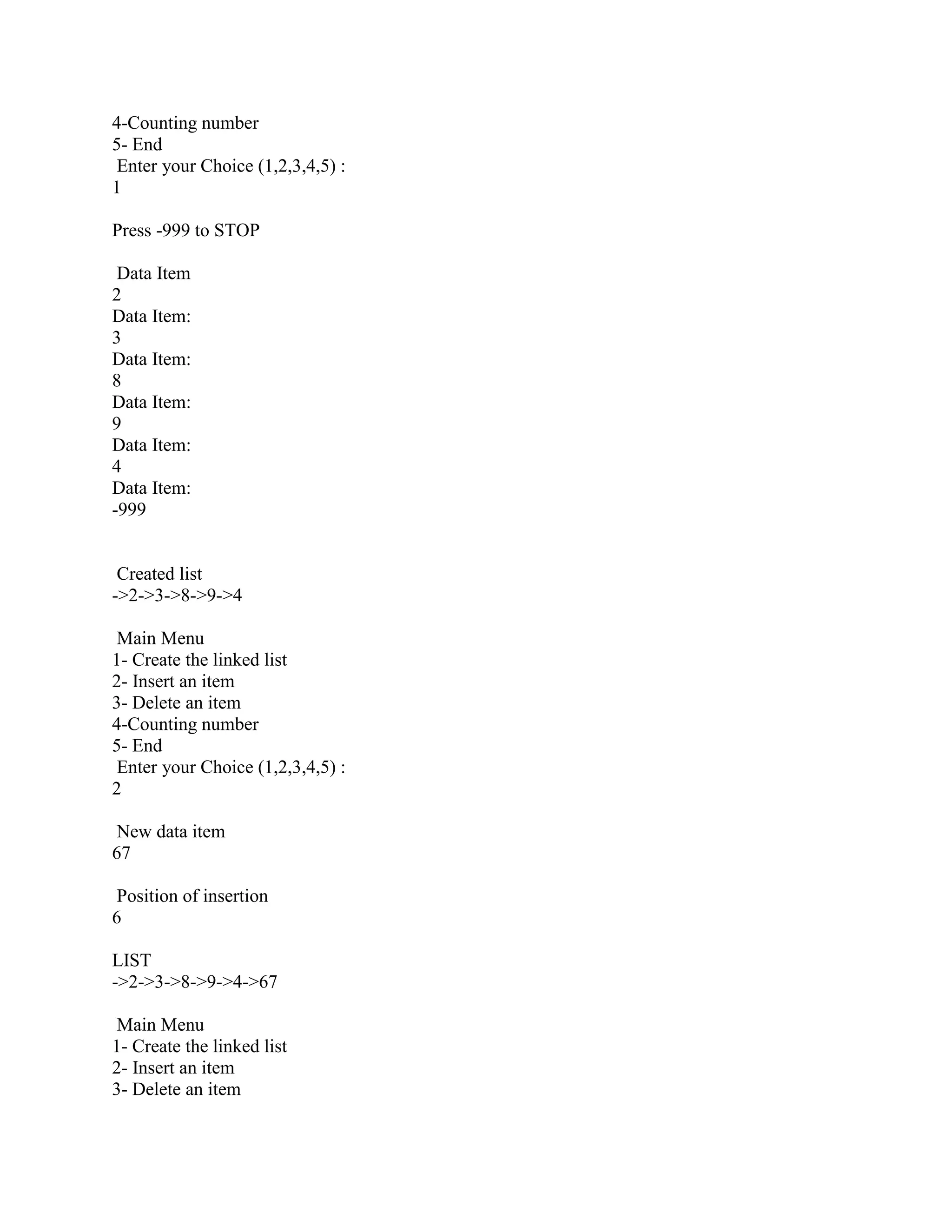 4-Counting number
5- End
 Enter your Choice (1,2,3,4,5) :
1

Press -999 to STOP

 Data Item
2
Data Item:
3
Data Item:
8
Data Item:
9
Data Item:
4
Data Item:
-999


 Created list
->2->3->8->9->4

 Main Menu
1- Create the linked list
2- Insert an item
3- Delete an item
4-Counting number
5- End
 Enter your Choice (1,2,3,4,5) :
2

 New data item
67

 Position of insertion
6

LIST
->2->3->8->9->4->67

 Main Menu
1- Create the linked list
2- Insert an item
3- Delete an item
 