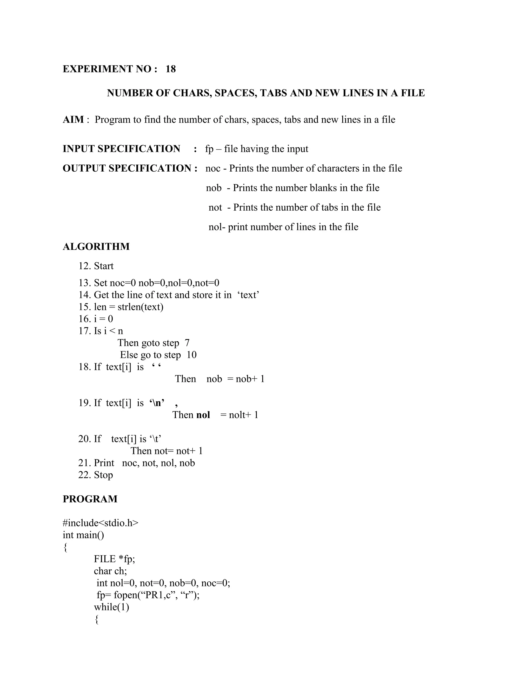 EXPERIMENT NO : 18

            NUMBER OF CHARS, SPACES, TABS AND NEW LINES IN A FILE

AIM : Program to find the number of chars, spaces, tabs and new lines in a file

INPUT SPECIFICATION            : fp – file having the input
OUTPUT SPECIFICATION : noc - Prints the number of characters in the file
                                   nob - Prints the number blanks in the file
                                   not - Prints the number of tabs in the file
                                   nol- print number of lines in the file
ALGORITHM
   12. Start
   13. Set noc=0 nob=0,nol=0,not=0
   14. Get the line of text and store it in „text‟
   15. len = strlen(text)
   16. i = 0
   17. Is i < n
              Then goto step 7
              Else go to step 10
   18. If text[i] is ‘ ‘
                            Then nob = nob+ 1

   19. If text[i] is ‘n’ ,
                          Then nol    = nolt+ 1

   20. If  text[i] is „t‟
                Then not= not+ 1
   21. Print noc, not, nol, nob
   22. Stop

PROGRAM

#include<stdio.h>
int main()
{
       FILE *fp;
       char ch;
        int nol=0, not=0, nob=0, noc=0;
        fp= fopen(“PR1,c”, “r”);
       while(1)
       {
 