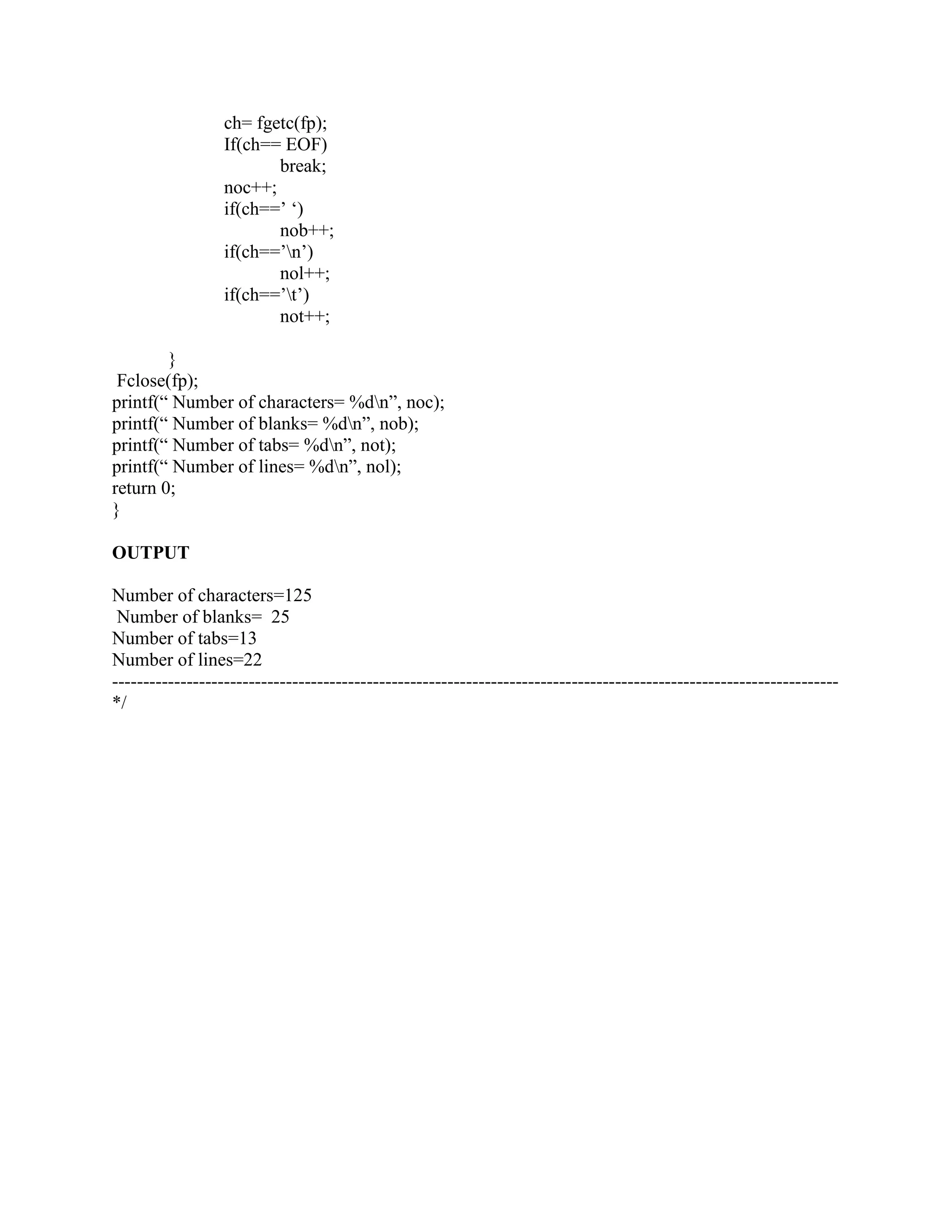 ch= fgetc(fp);
                  If(ch== EOF)
                         break;
                  noc++;
                  if(ch==‟ „)
                         nob++;
                  if(ch==‟n‟)
                         nol++;
                  if(ch==‟t‟)
                         not++;

        }
 Fclose(fp);
printf(“ Number of characters= %dn”, noc);
printf(“ Number of blanks= %dn”, nob);
printf(“ Number of tabs= %dn”, not);
printf(“ Number of lines= %dn”, nol);
return 0;
}

OUTPUT

Number of characters=125
 Number of blanks= 25
Number of tabs=13
Number of lines=22
---------------------------------------------------------------------------------------------------------------------
*/
 