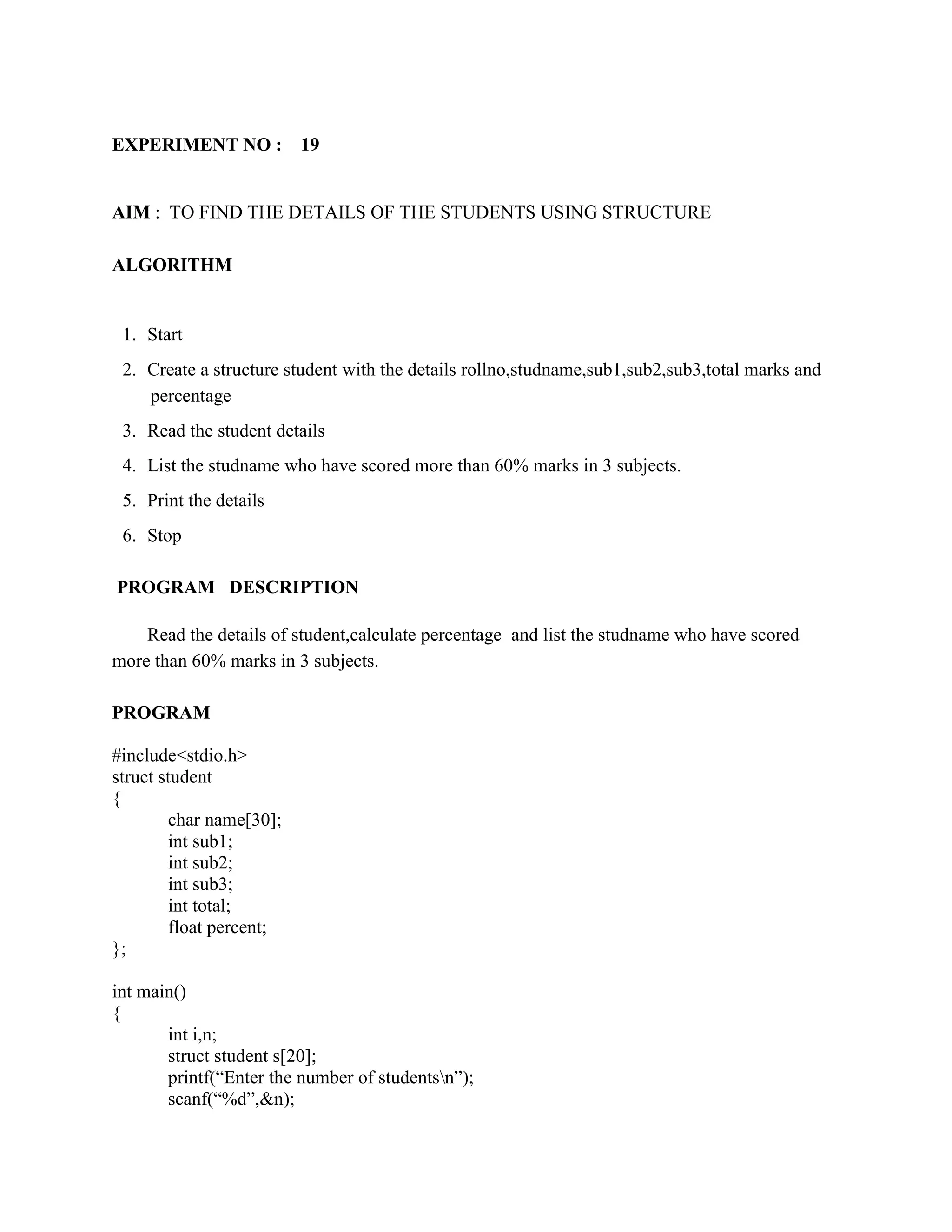 EXPERIMENT NO :           19


AIM : TO FIND THE DETAILS OF THE STUDENTS USING STRUCTURE

ALGORITHM


 1. Start
 2. Create a structure student with the details rollno,studname,sub1,sub2,sub3,total marks and
    percentage
 3. Read the student details
 4. List the studname who have scored more than 60% marks in 3 subjects.
 5. Print the details
 6. Stop

PROGRAM DESCRIPTION

    Read the details of student,calculate percentage and list the studname who have scored
more than 60% marks in 3 subjects.

PROGRAM

#include<stdio.h>
struct student
{
         char name[30];
         int sub1;
         int sub2;
         int sub3;
         int total;
         float percent;
};

int main()
{
       int i,n;
       struct student s[20];
       printf(“Enter the number of studentsn”);
       scanf(“%d”,&n);
 