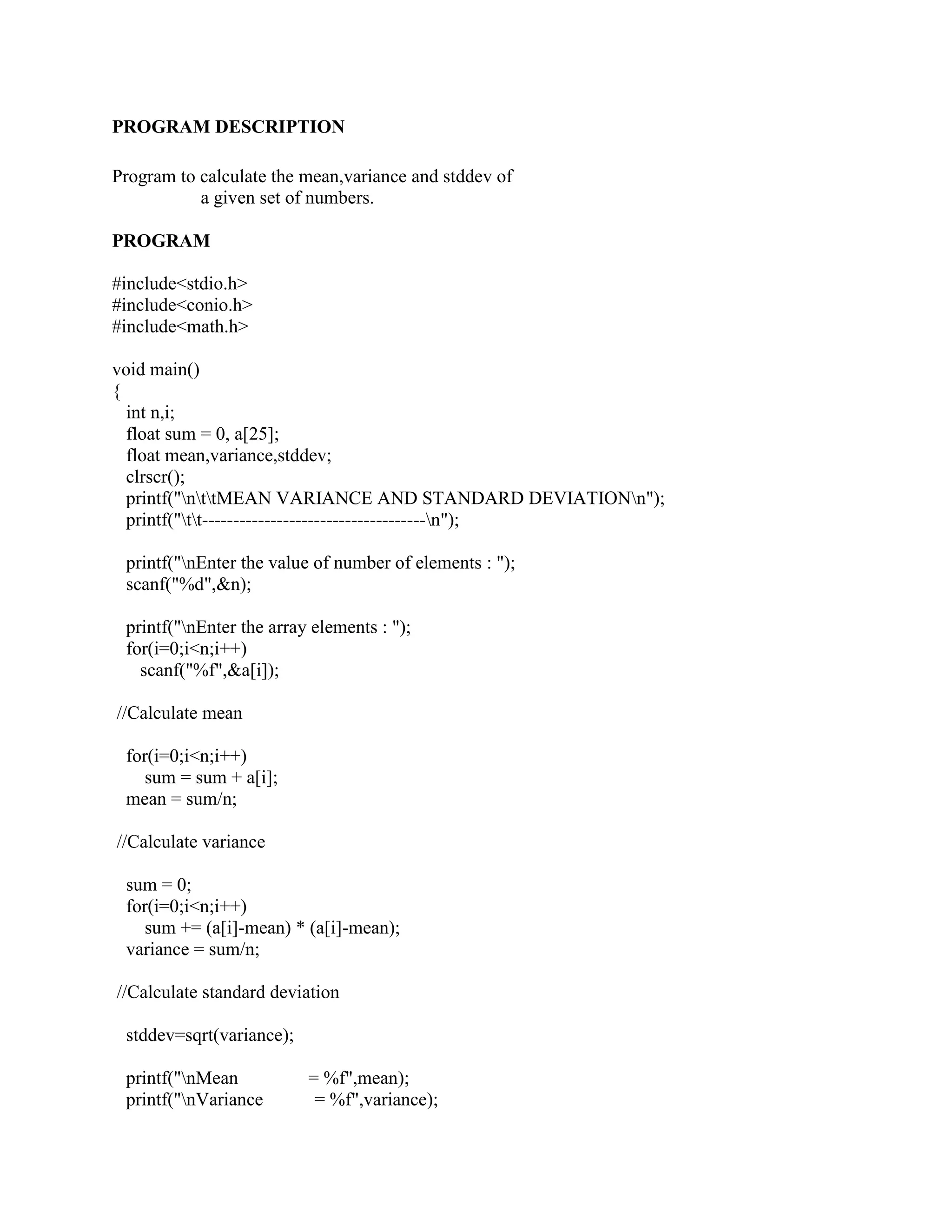 PROGRAM DESCRIPTION

Program to calculate the mean,variance and stddev of
           a given set of numbers.

PROGRAM

#include<stdio.h>
#include<conio.h>
#include<math.h>

void main()
{
  int n,i;
  float sum = 0, a[25];
  float mean,variance,stddev;
  clrscr();
  printf("nttMEAN VARIANCE AND STANDARD DEVIATIONn");
  printf("tt------------------------------------n");

 printf("nEnter the value of number of elements : ");
 scanf("%d",&n);

 printf("nEnter the array elements : ");
 for(i=0;i<n;i++)
   scanf("%f",&a[i]);

//Calculate mean

 for(i=0;i<n;i++)
    sum = sum + a[i];
 mean = sum/n;

//Calculate variance

 sum = 0;
 for(i=0;i<n;i++)
    sum += (a[i]-mean) * (a[i]-mean);
 variance = sum/n;

//Calculate standard deviation

 stddev=sqrt(variance);

 printf("nMean           = %f",mean);
 printf("nVariance        = %f",variance);
 