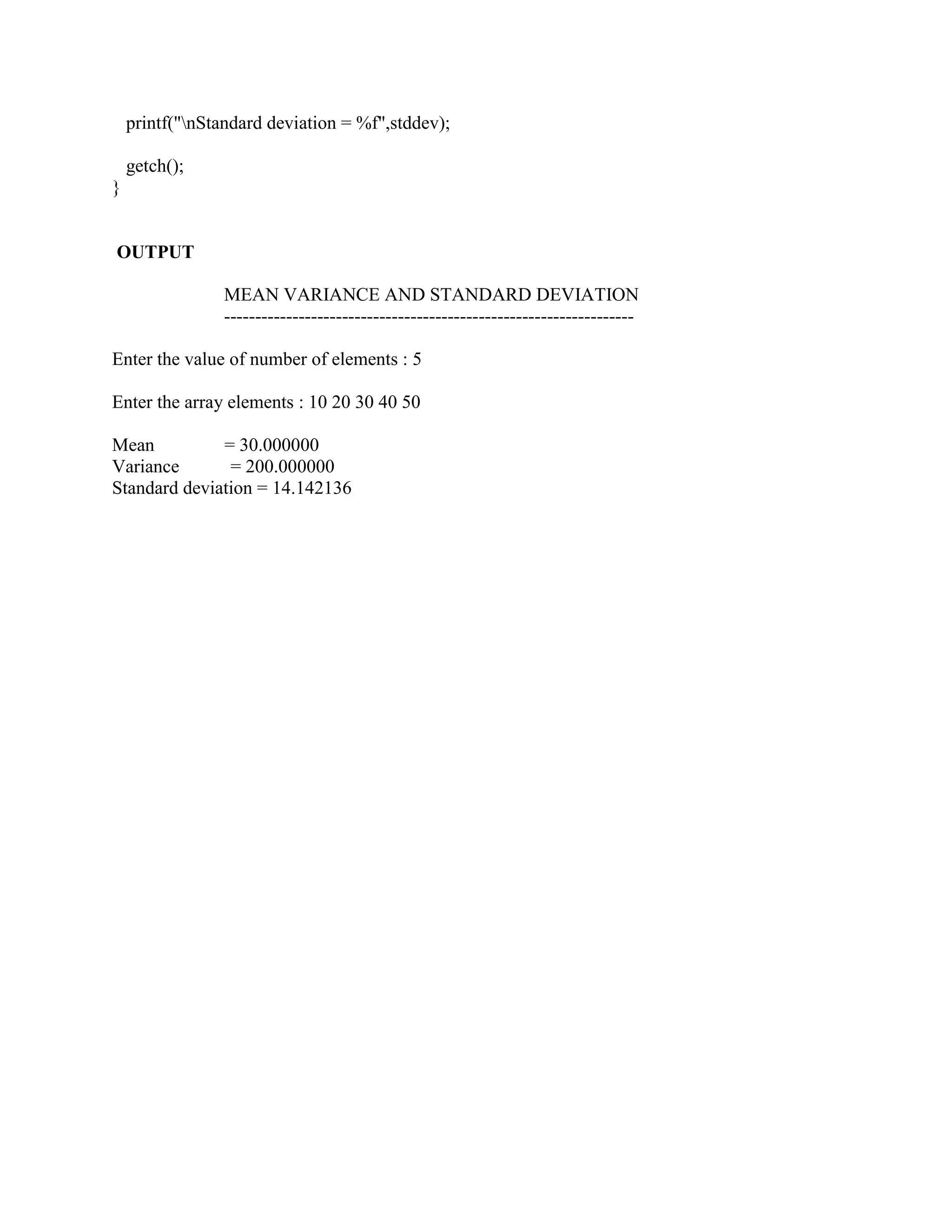 printf("nStandard deviation = %f",stddev);

    getch();
}


OUTPUT

                 MEAN VARIANCE AND STANDARD DEVIATION
                 ------------------------------------------------------------------

Enter the value of number of elements : 5

Enter the array elements : 10 20 30 40 50

Mean          = 30.000000
Variance       = 200.000000
Standard deviation = 14.142136
 