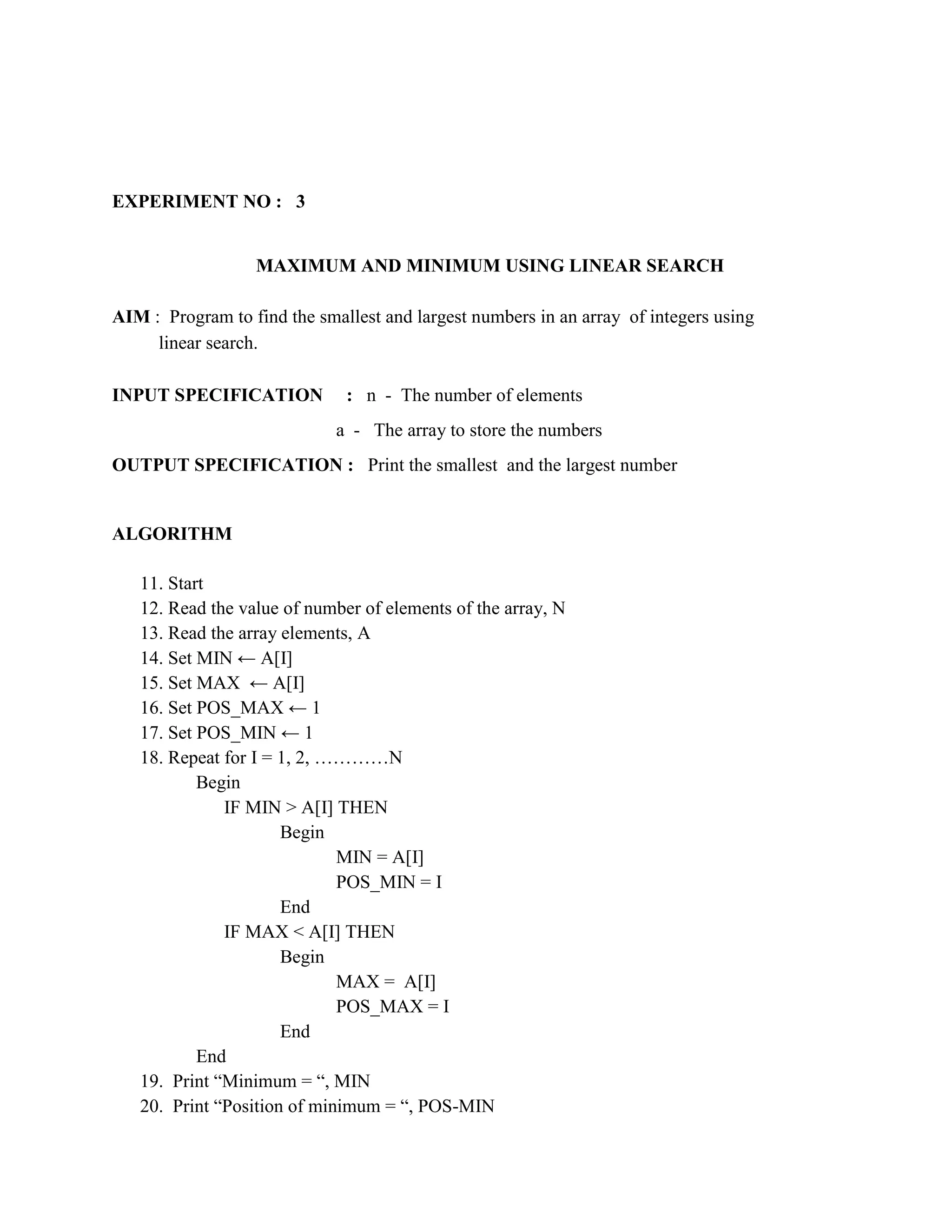 EXPERIMENT NO : 3


                  MAXIMUM AND MINIMUM USING LINEAR SEARCH

AIM : Program to find the smallest and largest numbers in an array of integers using
     linear search.

INPUT SPECIFICATION           : n - The number of elements
                             a - The array to store the numbers
OUTPUT SPECIFICATION : Print the smallest and the largest number


ALGORITHM

   11. Start
   12. Read the value of number of elements of the array, N
   13. Read the array elements, A
   14. Set MIN ← A[I]
   15. Set MAX ← A[I]
   16. Set POS_MAX ← 1
   17. Set POS_MIN ← 1
   18. Repeat for I = 1, 2, …………N
           Begin
              IF MIN > A[I] THEN
                      Begin
                             MIN = A[I]
                             POS_MIN = I
                      End
              IF MAX < A[I] THEN
                      Begin
                             MAX = A[I]
                             POS_MAX = I
                      End
           End
   19. Print “Minimum = “, MIN
   20. Print “Position of minimum = “, POS-MIN
 