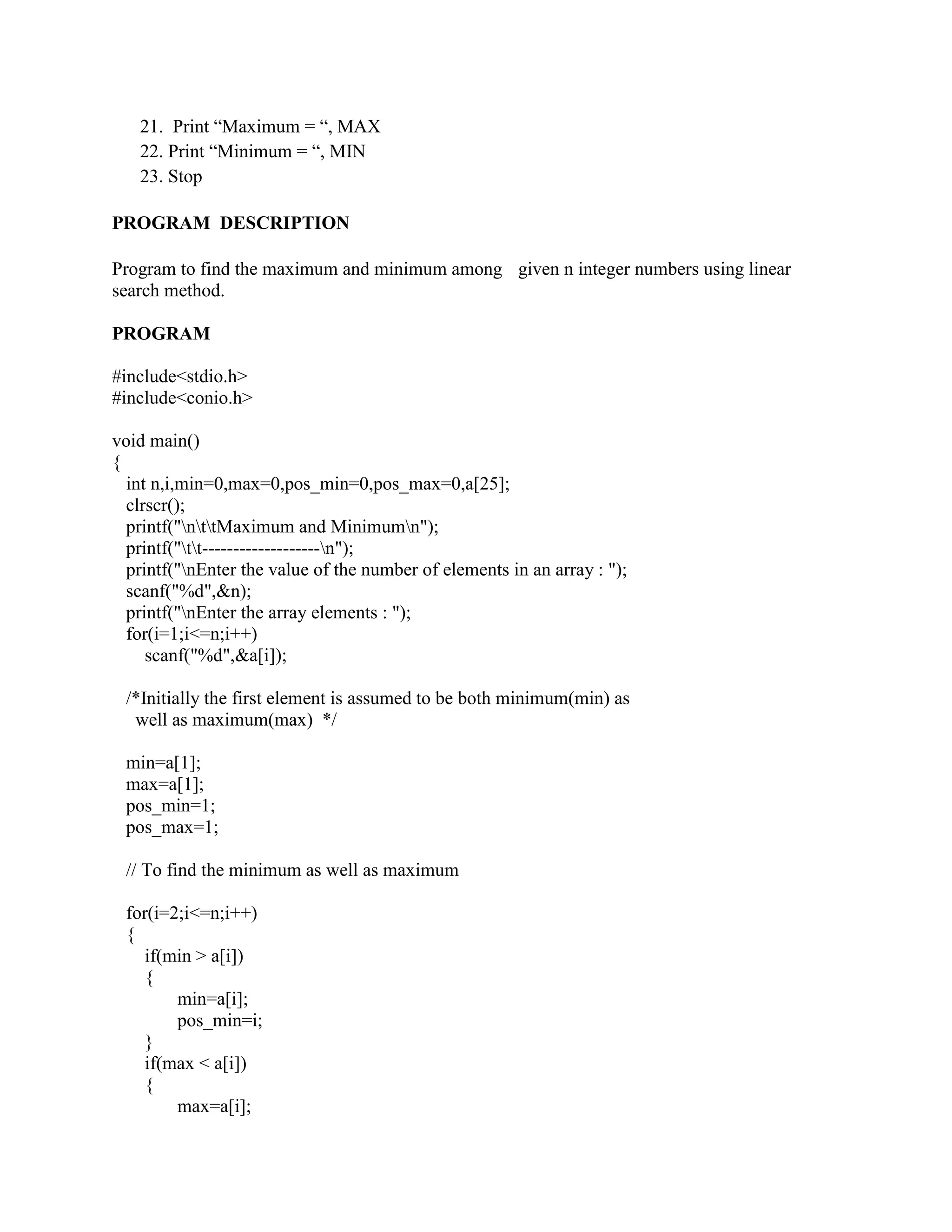 21. Print “Maximum = “, MAX
   22. Print “Minimum = “, MIN
   23. Stop

PROGRAM DESCRIPTION

Program to find the maximum and minimum among given n integer numbers using linear
search method.

PROGRAM

#include<stdio.h>
#include<conio.h>

void main()
{
  int n,i,min=0,max=0,pos_min=0,pos_max=0,a[25];
  clrscr();
  printf("nttMaximum and Minimumn");
  printf("tt-------------------n");
  printf("nEnter the value of the number of elements in an array : ");
  scanf("%d",&n);
  printf("nEnter the array elements : ");
  for(i=1;i<=n;i++)
     scanf("%d",&a[i]);

 /*Initially the first element is assumed to be both minimum(min) as
  well as maximum(max) */

 min=a[1];
 max=a[1];
 pos_min=1;
 pos_max=1;

 // To find the minimum as well as maximum

 for(i=2;i<=n;i++)
 {
    if(min > a[i])
    {
        min=a[i];
        pos_min=i;
    }
    if(max < a[i])
    {
        max=a[i];
 