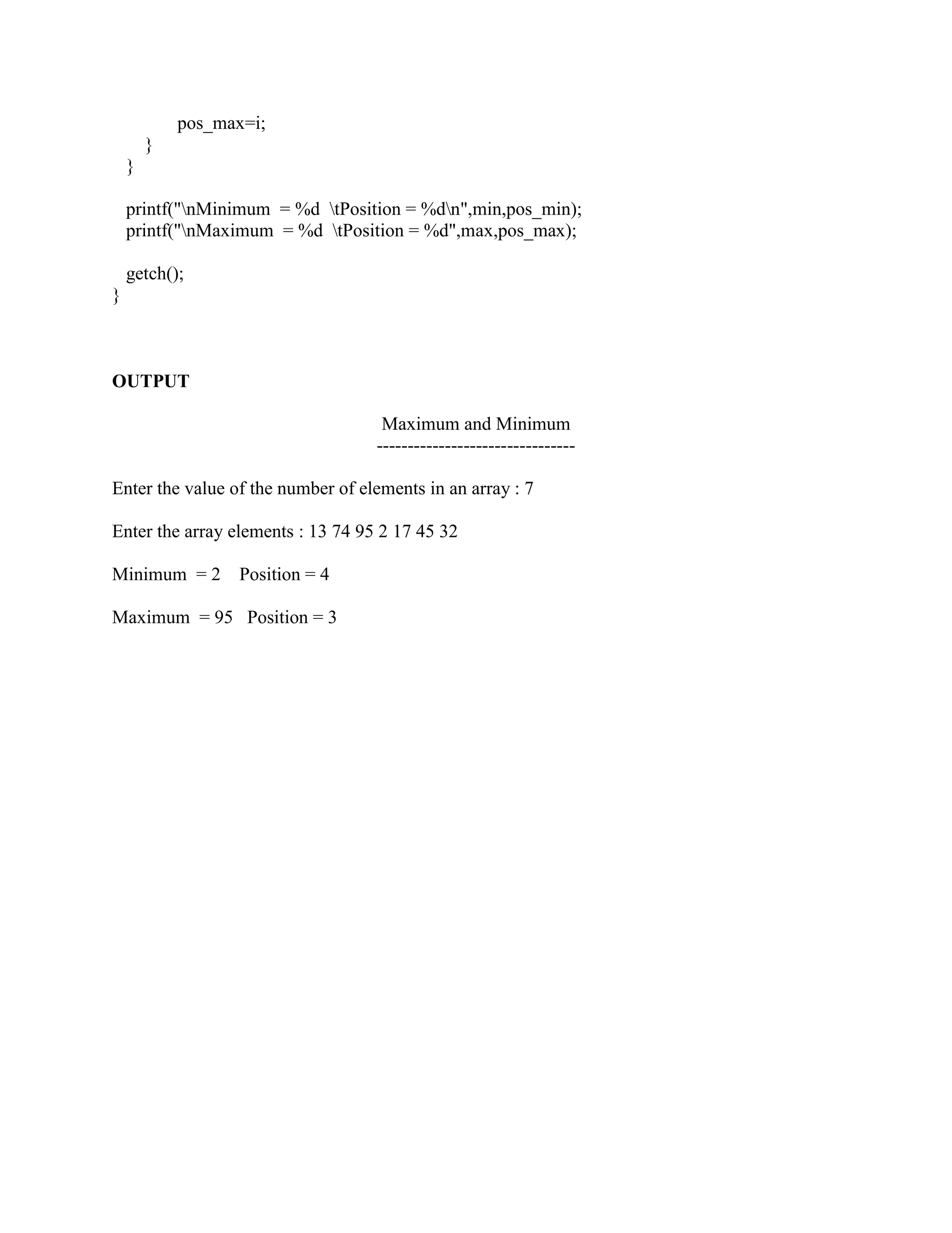 pos_max=i;
        }
    }

    printf("nMinimum = %d tPosition = %dn",min,pos_min);
    printf("nMaximum = %d tPosition = %d",max,pos_max);

    getch();
}



OUTPUT

                                    Maximum and Minimum
                                   --------------------------------

Enter the value of the number of elements in an array : 7

Enter the array elements : 13 74 95 2 17 45 32

Minimum = 2        Position = 4

Maximum = 95 Position = 3
 