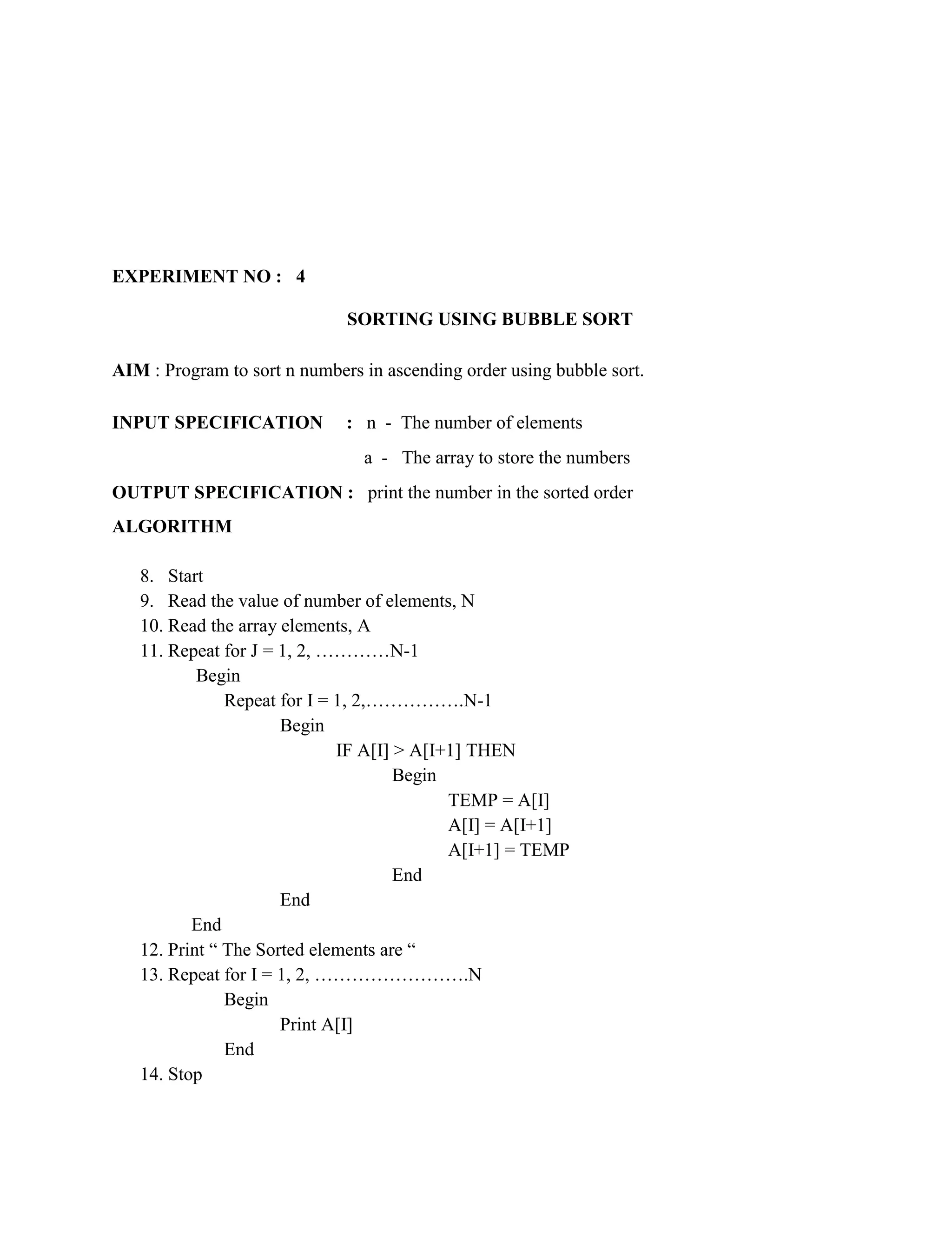 EXPERIMENT NO : 4

                              SORTING USING BUBBLE SORT

AIM : Program to sort n numbers in ascending order using bubble sort.

INPUT SPECIFICATION           : n - The number of elements
                                a - The array to store the numbers
OUTPUT SPECIFICATION : print the number in the sorted order
ALGORITHM

   8. Start
   9. Read the value of number of elements, N
   10. Read the array elements, A
   11. Repeat for J = 1, 2, …………N-1
           Begin
               Repeat for I = 1, 2,…………….N-1
                      Begin
                              IF A[I] > A[I+1] THEN
                                      Begin
                                            TEMP = A[I]
                                            A[I] = A[I+1]
                                            A[I+1] = TEMP
                                      End
                      End
          End
   12. Print “ The Sorted elements are “
   13. Repeat for I = 1, 2, …………………….N
               Begin
                      Print A[I]
               End
   14. Stop
 