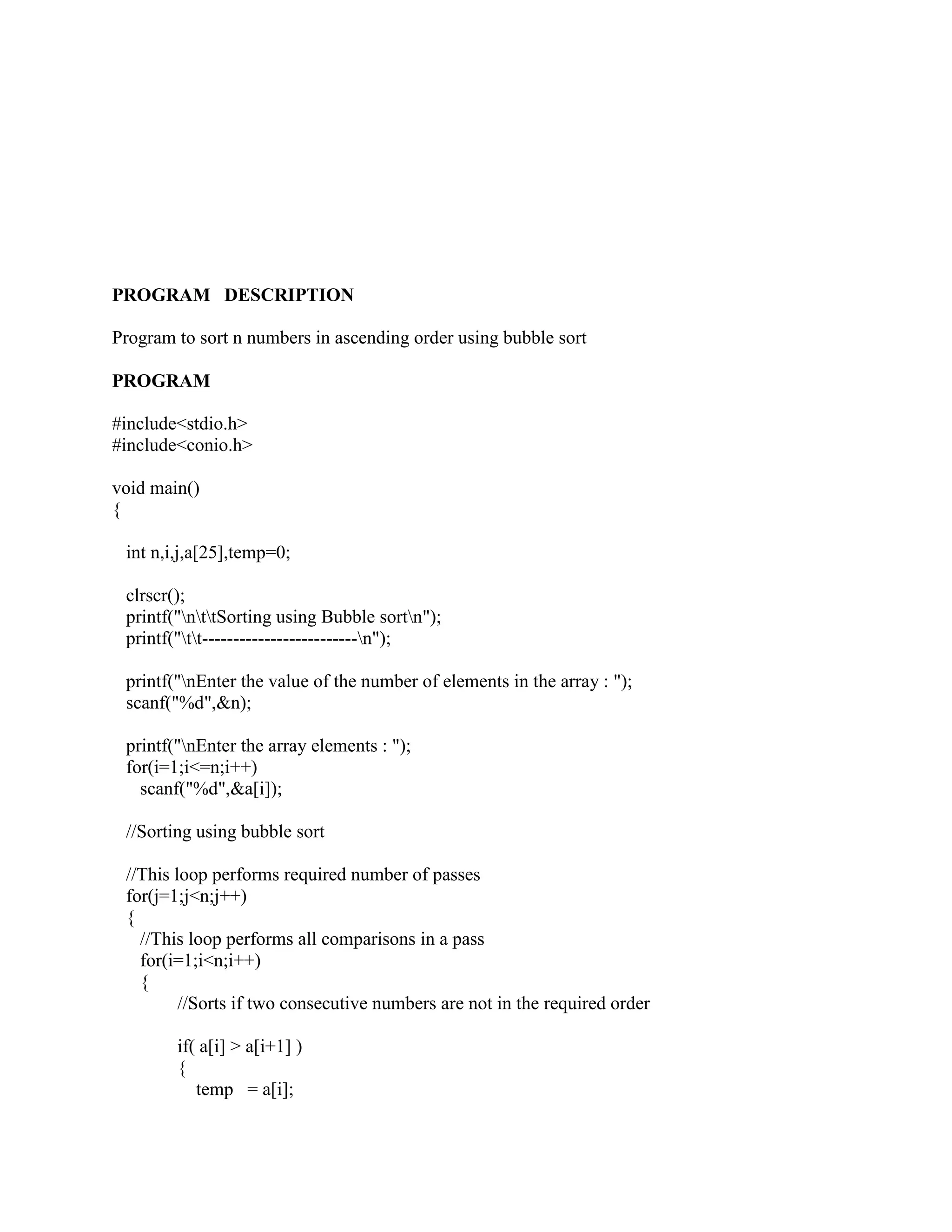 PROGRAM DESCRIPTION

Program to sort n numbers in ascending order using bubble sort

PROGRAM

#include<stdio.h>
#include<conio.h>

void main()
{

 int n,i,j,a[25],temp=0;

 clrscr();
 printf("nttSorting using Bubble sortn");
 printf("tt-------------------------n");

 printf("nEnter the value of the number of elements in the array : ");
 scanf("%d",&n);

 printf("nEnter the array elements : ");
 for(i=1;i<=n;i++)
   scanf("%d",&a[i]);

 //Sorting using bubble sort

 //This loop performs required number of passes
 for(j=1;j<n;j++)
 {
   //This loop performs all comparisons in a pass
   for(i=1;i<n;i++)
   {
         //Sorts if two consecutive numbers are not in the required order

        if( a[i] > a[i+1] )
        {
           temp = a[i];
 