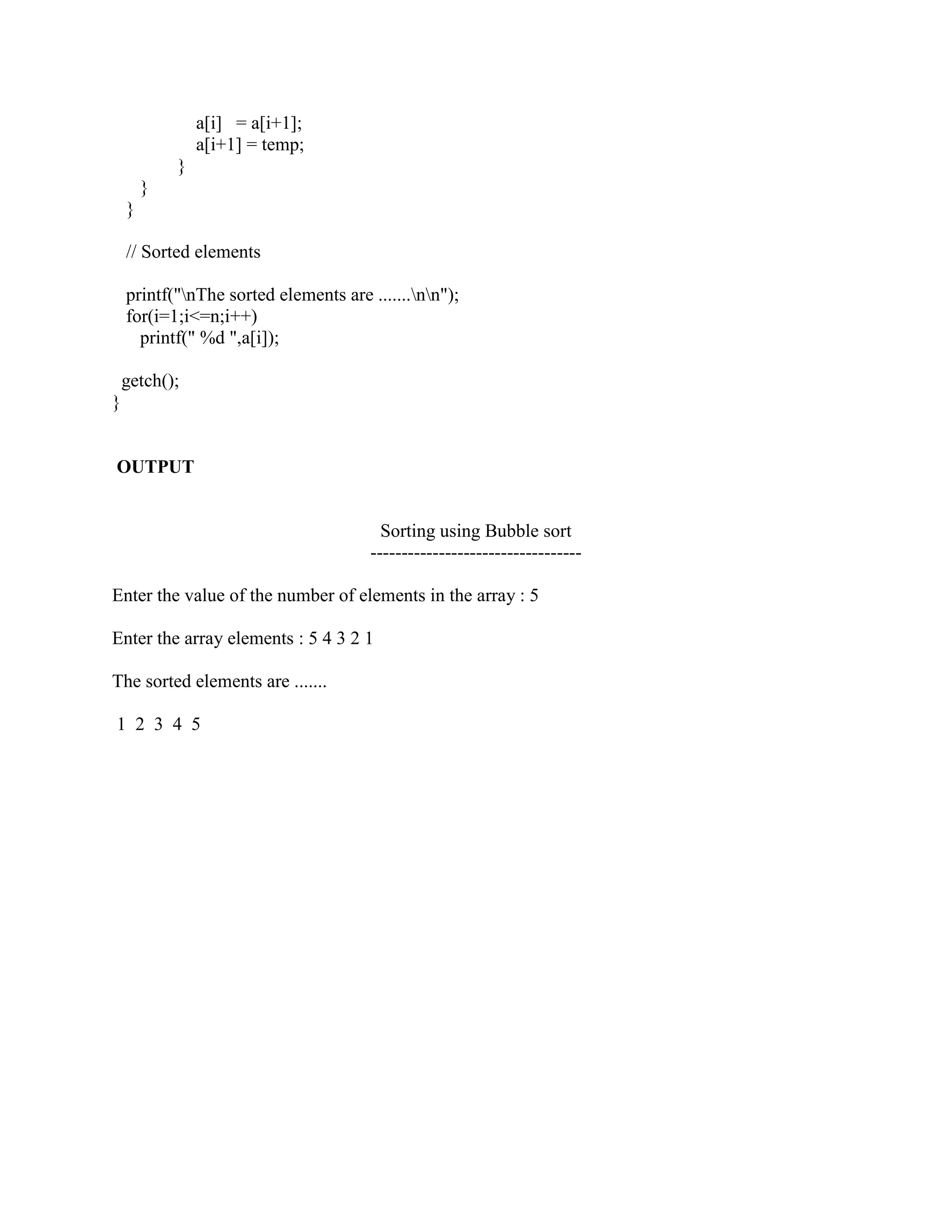 a[i] = a[i+1];
                a[i+1] = temp;
            }
        }
    }

    // Sorted elements

    printf("nThe sorted elements are .......nn");
    for(i=1;i<=n;i++)
      printf(" %d ",a[i]);

    getch();
}


OUTPUT


                                         Sorting using Bubble sort
                                       ----------------------------------

Enter the value of the number of elements in the array : 5

Enter the array elements : 5 4 3 2 1

The sorted elements are .......

1 2 3 4 5
 