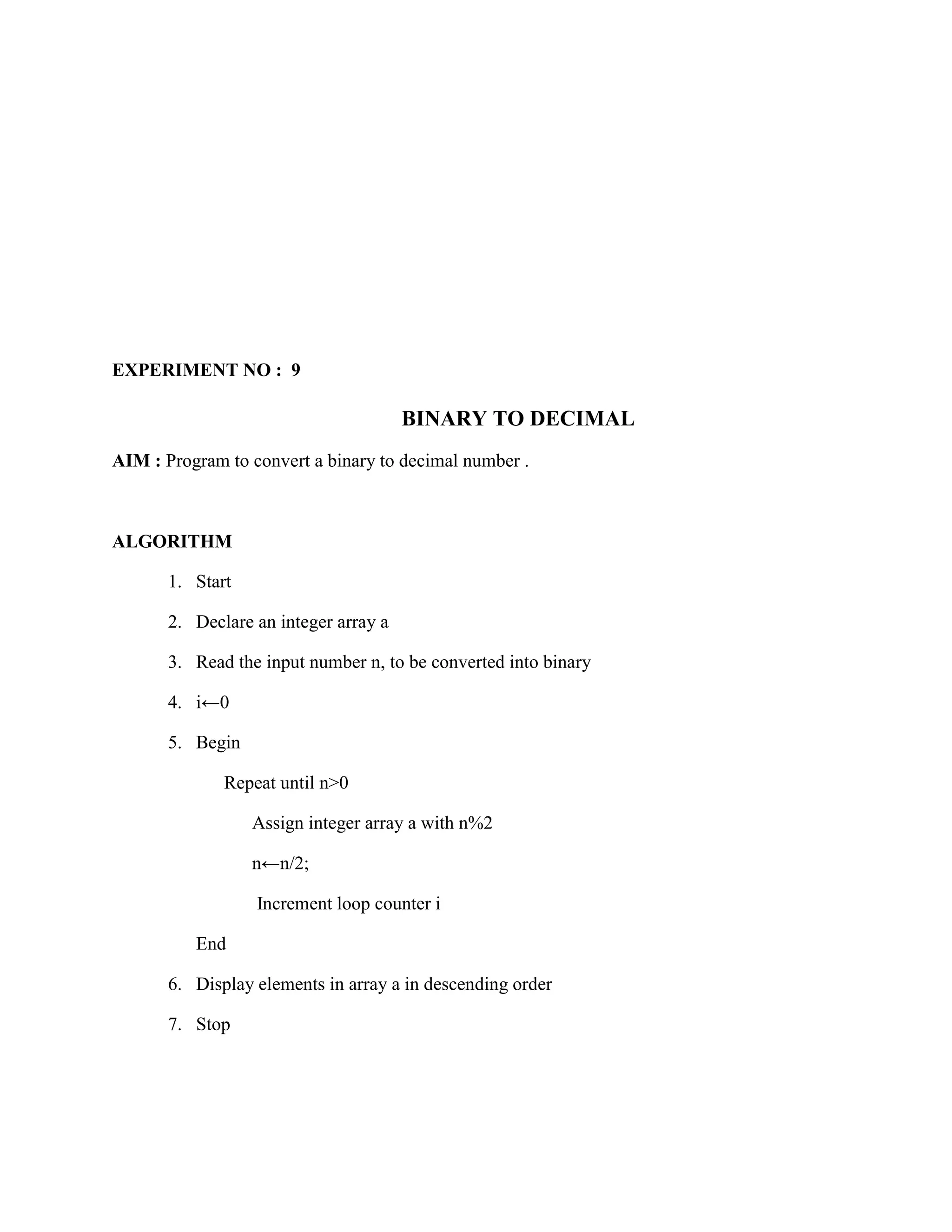 EXPERIMENT NO : 9

                                       BINARY TO DECIMAL
AIM : Program to convert a binary to decimal number .



ALGORITHM

       1. Start

       2. Declare an integer array a

       3. Read the input number n, to be converted into binary

       4. i←0

       5. Begin

              Repeat until n>0

                  Assign integer array a with n%2

                  n←n/2;

                  Increment loop counter i

          End

       6. Display elements in array a in descending order

       7. Stop
 