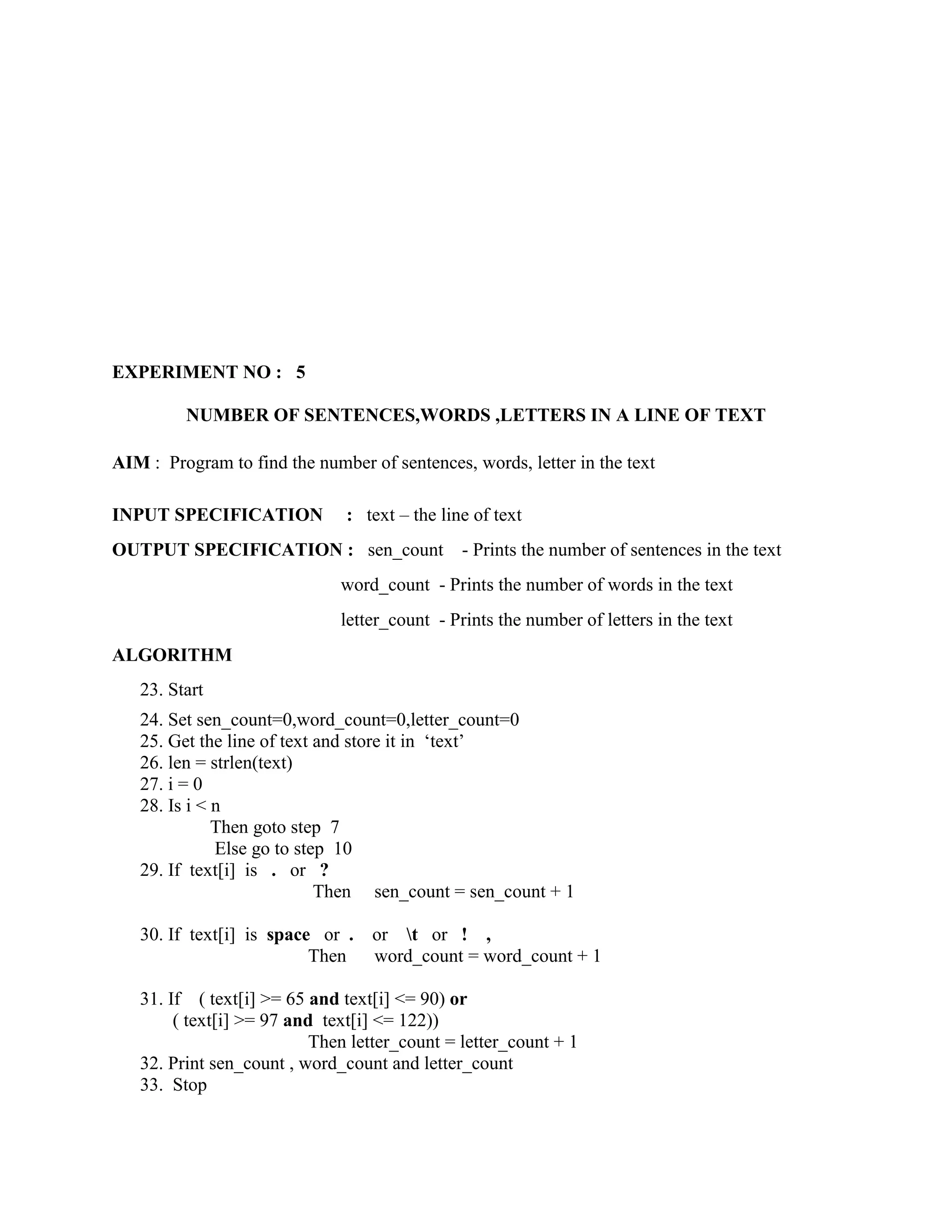 EXPERIMENT NO : 5

         NUMBER OF SENTENCES,WORDS ,LETTERS IN A LINE OF TEXT

AIM : Program to find the number of sentences, words, letter in the text

INPUT SPECIFICATION            : text – the line of text
OUTPUT SPECIFICATION : sen_count               - Prints the number of sentences in the text
                              word_count - Prints the number of words in the text
                              letter_count - Prints the number of letters in the text
ALGORITHM
   23. Start
   24. Set sen_count=0,word_count=0,letter_count=0
   25. Get the line of text and store it in „text‟
   26. len = strlen(text)
   27. i = 0
   28. Is i < n
              Then goto step 7
              Else go to step 10
   29. If text[i] is . or ?
                            Then sen_count = sen_count + 1

   30. If text[i] is space or .   or t or ! ,
                          Then    word_count = word_count + 1

   31. If ( text[i] >= 65 and text[i] <= 90) or
        ( text[i] >= 97 and text[i] <= 122))
                           Then letter_count = letter_count + 1
   32. Print sen_count , word_count and letter_count
   33. Stop
 