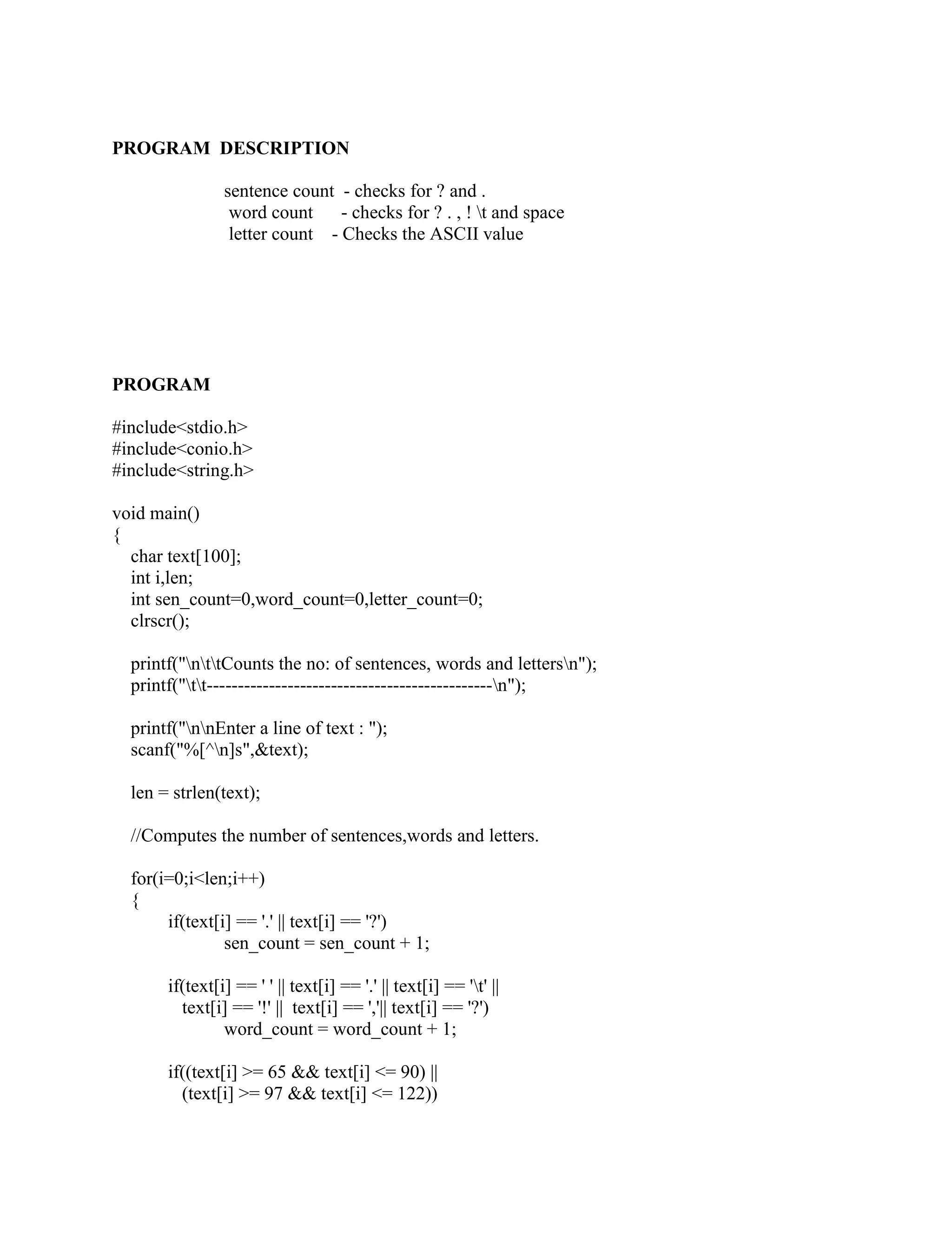 PROGRAM DESCRIPTION

                sentence count - checks for ? and .
                 word count     - checks for ? . , ! t and space
                 letter count - Checks the ASCII value




PROGRAM

#include<stdio.h>
#include<conio.h>
#include<string.h>

void main()
{
  char text[100];
  int i,len;
  int sen_count=0,word_count=0,letter_count=0;
  clrscr();

  printf("nttCounts the no: of sentences, words and lettersn");
  printf("tt----------------------------------------------n");

  printf("nnEnter a line of text : ");
  scanf("%[^n]s",&text);

  len = strlen(text);

  //Computes the number of sentences,words and letters.

  for(i=0;i<len;i++)
  {
       if(text[i] == '.' || text[i] == '?')
                sen_count = sen_count + 1;

       if(text[i] == ' ' || text[i] == '.' || text[i] == 't' ||
         text[i] == '!' || text[i] == ','|| text[i] == '?')
                word_count = word_count + 1;

       if((text[i] >= 65 && text[i] <= 90) ||
         (text[i] >= 97 && text[i] <= 122))
 