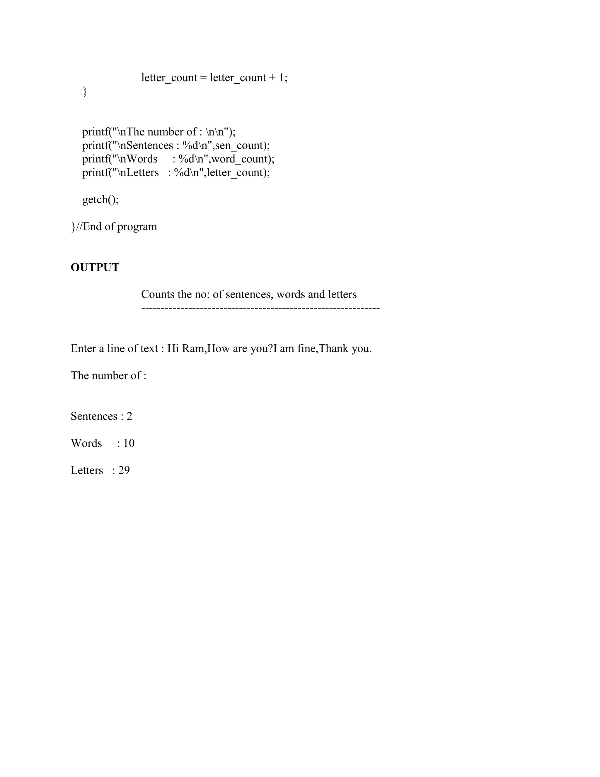 letter_count = letter_count + 1;
  }


  printf("nThe number of : nn");
  printf("nSentences : %dn",sen_count);
  printf("nWords : %dn",word_count);
  printf("nLetters : %dn",letter_count);

  getch();

}//End of program


OUTPUT

                Counts the no: of sentences, words and letters
                -------------------------------------------------------------


Enter a line of text : Hi Ram,How are you?I am fine,Thank you.

The number of :


Sentences : 2

Words    : 10

Letters : 29
 