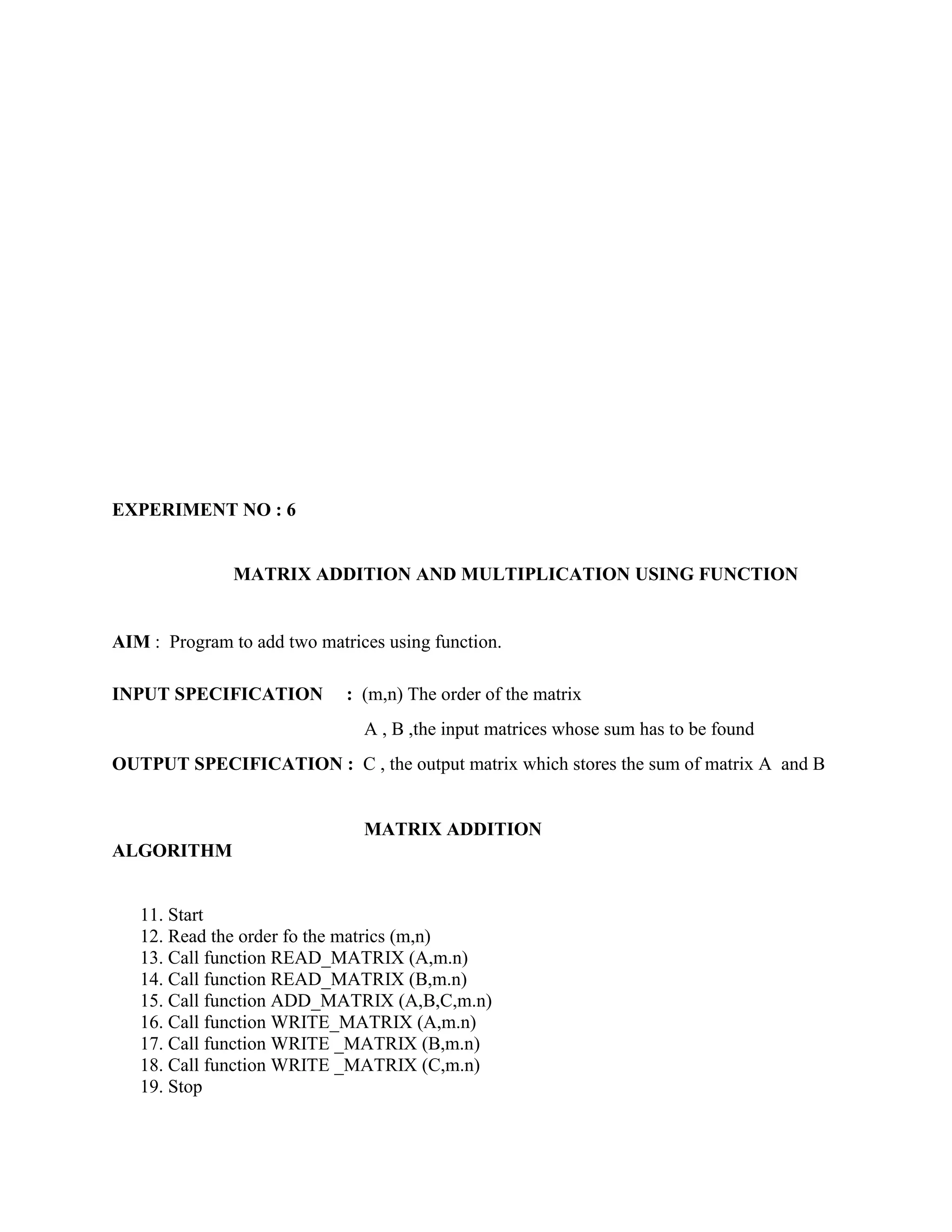 EXPERIMENT NO : 6


               MATRIX ADDITION AND MULTIPLICATION USING FUNCTION


AIM : Program to add two matrices using function.

INPUT SPECIFICATION          : (m,n) The order of the matrix
                               A , B ,the input matrices whose sum has to be found
OUTPUT SPECIFICATION : C , the output matrix which stores the sum of matrix A and B


                               MATRIX ADDITION
ALGORITHM


   11. Start
   12. Read the order fo the matrics (m,n)
   13. Call function READ_MATRIX (A,m.n)
   14. Call function READ_MATRIX (B,m.n)
   15. Call function ADD_MATRIX (A,B,C,m.n)
   16. Call function WRITE_MATRIX (A,m.n)
   17. Call function WRITE _MATRIX (B,m.n)
   18. Call function WRITE _MATRIX (C,m.n)
   19. Stop
 