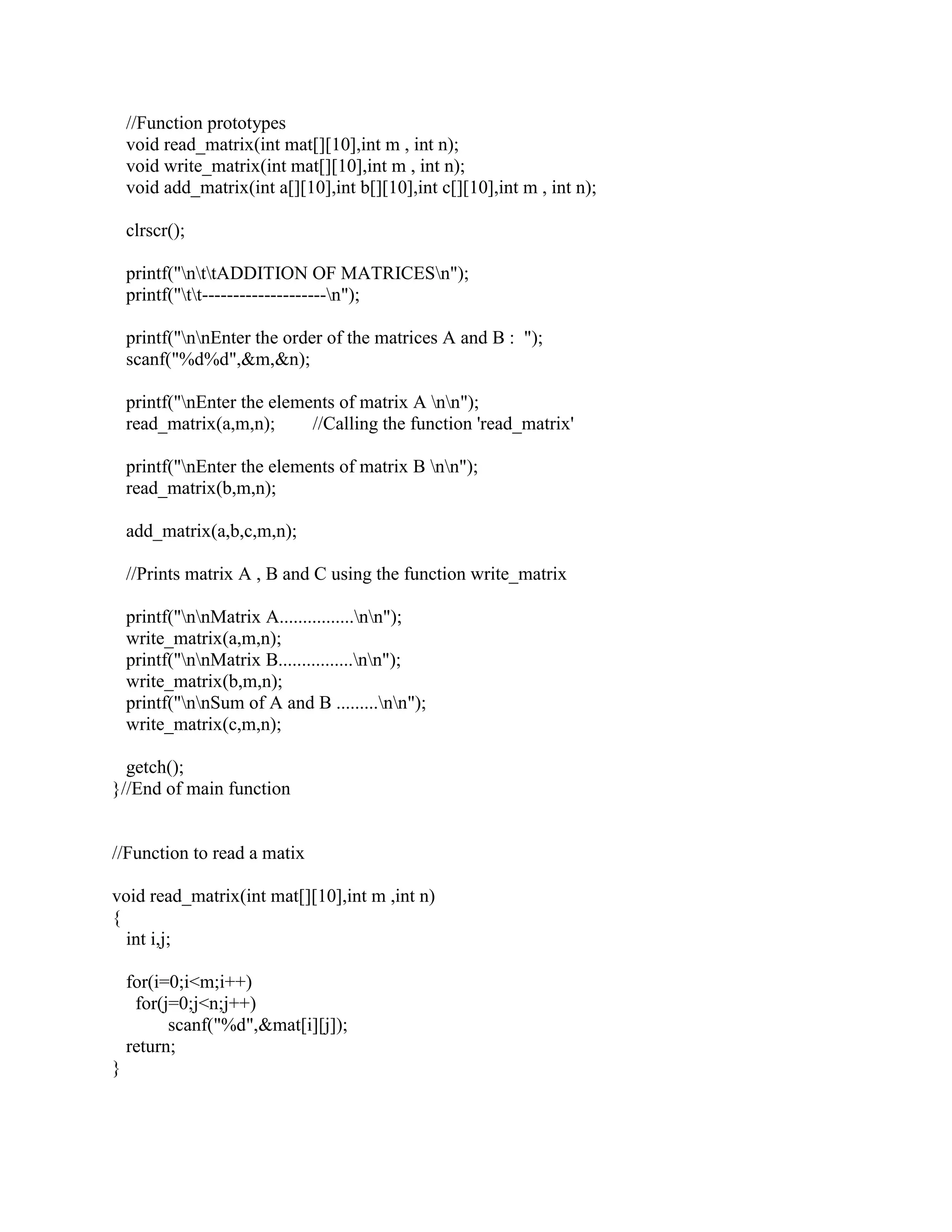//Function prototypes
    void read_matrix(int mat[][10],int m , int n);
    void write_matrix(int mat[][10],int m , int n);
    void add_matrix(int a[][10],int b[][10],int c[][10],int m , int n);

    clrscr();

    printf("nttADDITION OF MATRICESn");
    printf("tt--------------------n");

    printf("nnEnter the order of the matrices A and B : ");
    scanf("%d%d",&m,&n);

    printf("nEnter the elements of matrix A nn");
    read_matrix(a,m,n);      //Calling the function 'read_matrix'

    printf("nEnter the elements of matrix B nn");
    read_matrix(b,m,n);

    add_matrix(a,b,c,m,n);

    //Prints matrix A , B and C using the function write_matrix

    printf("nnMatrix A................nn");
    write_matrix(a,m,n);
    printf("nnMatrix B................nn");
    write_matrix(b,m,n);
    printf("nnSum of A and B .........nn");
    write_matrix(c,m,n);

  getch();
}//End of main function


//Function to read a matix

void read_matrix(int mat[][10],int m ,int n)
{
  int i,j;

    for(i=0;i<m;i++)
     for(j=0;j<n;j++)
          scanf("%d",&mat[i][j]);
    return;
}
 