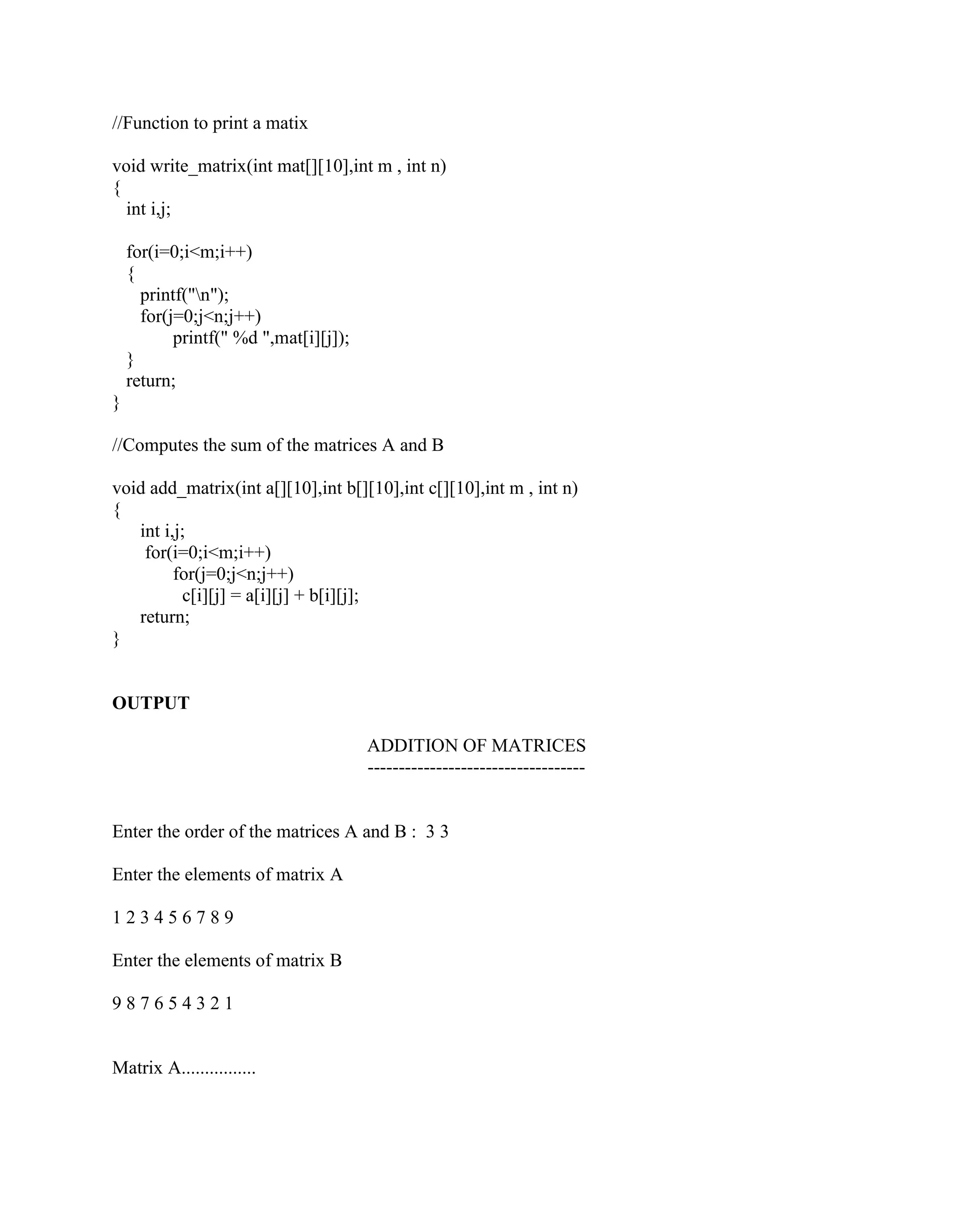 //Function to print a matix

void write_matrix(int mat[][10],int m , int n)
{
  int i,j;

    for(i=0;i<m;i++)
    {
      printf("n");
      for(j=0;j<n;j++)
           printf(" %d ",mat[i][j]);
    }
    return;
}

//Computes the sum of the matrices A and B

void add_matrix(int a[][10],int b[][10],int c[][10],int m , int n)
{
   int i,j;
    for(i=0;i<m;i++)
         for(j=0;j<n;j++)
          c[i][j] = a[i][j] + b[i][j];
   return;
}


OUTPUT

                                       ADDITION OF MATRICES
                                       -----------------------------------


Enter the order of the matrices A and B : 3 3

Enter the elements of matrix A

123456789

Enter the elements of matrix B

987654321


Matrix A................
 