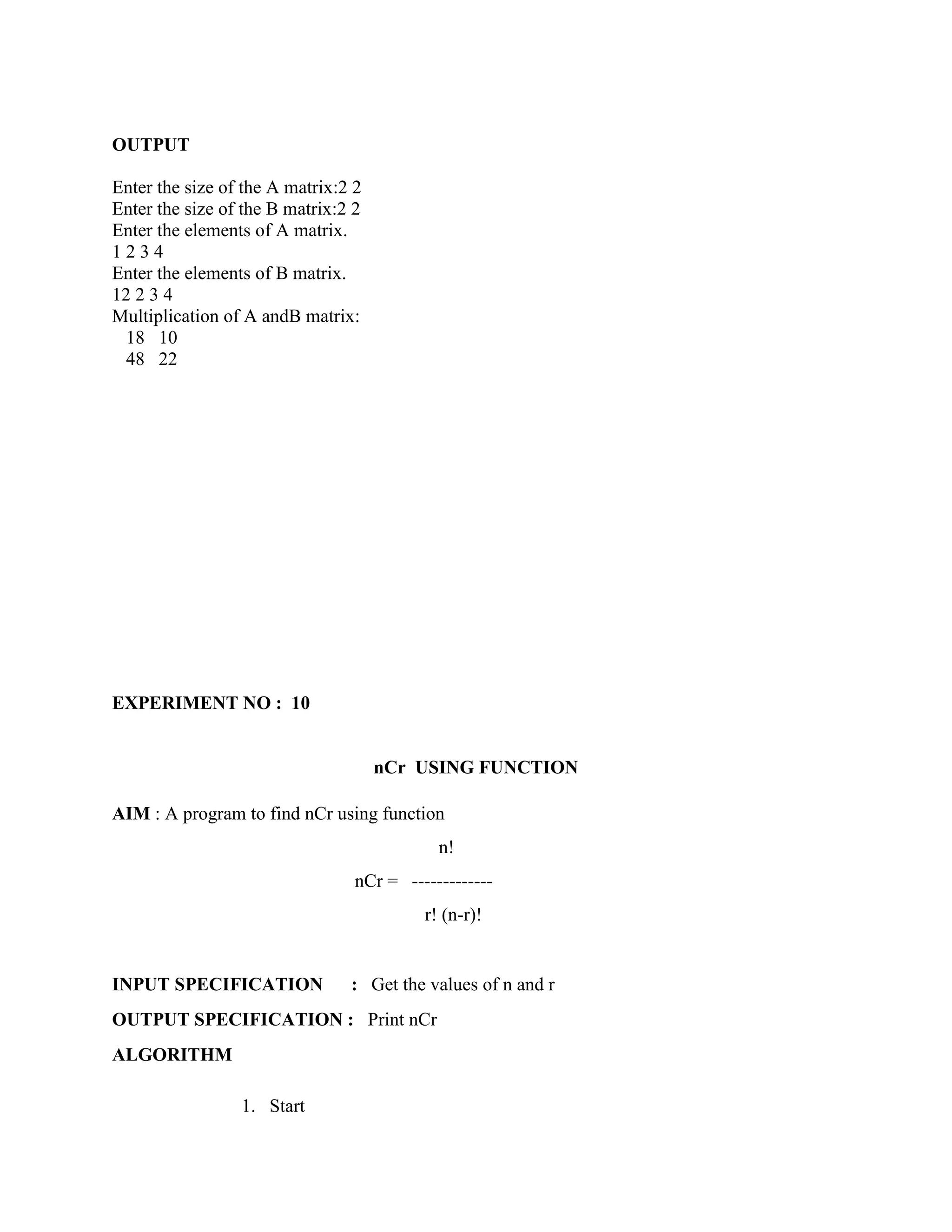 OUTPUT

Enter the size of the A matrix:2 2
Enter the size of the B matrix:2 2
Enter the elements of A matrix.
1234
Enter the elements of B matrix.
12 2 3 4
Multiplication of A andB matrix:
  18 10
  48 22




EXPERIMENT NO : 10


                                     nCr USING FUNCTION

AIM : A program to find nCr using function
                                            n!
                                 nCr = -------------
                                          r! (n-r)!


INPUT SPECIFICATION             : Get the values of n and r
OUTPUT SPECIFICATION : Print nCr
ALGORITHM

                 1. Start
 