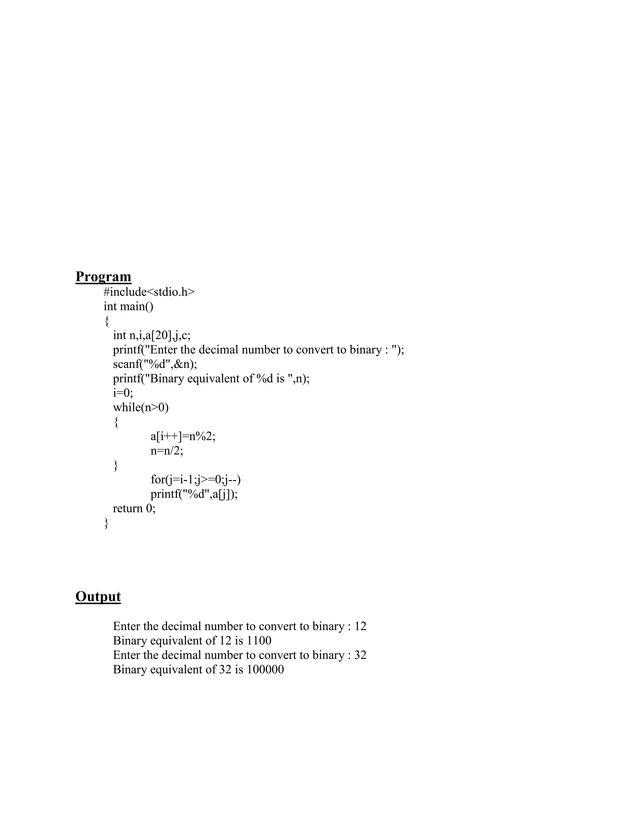 Program
   #include<stdio.h>
   int main()
   {
     int n,i,a[20],j,c;
     printf("Enter the decimal number to convert to binary : ");
     scanf("%d",&n);
     printf("Binary equivalent of %d is ",n);
     i=0;
     while(n>0)
     {
              a[i++]=n%2;
              n=n/2;
     }
              for(j=i-1;j>=0;j--)
              printf("%d",a[j]);
     return 0;
   }




Output
    Enter the decimal number to convert to binary : 12
    Binary equivalent of 12 is 1100
    Enter the decimal number to convert to binary : 32
    Binary equivalent of 32 is 100000
 