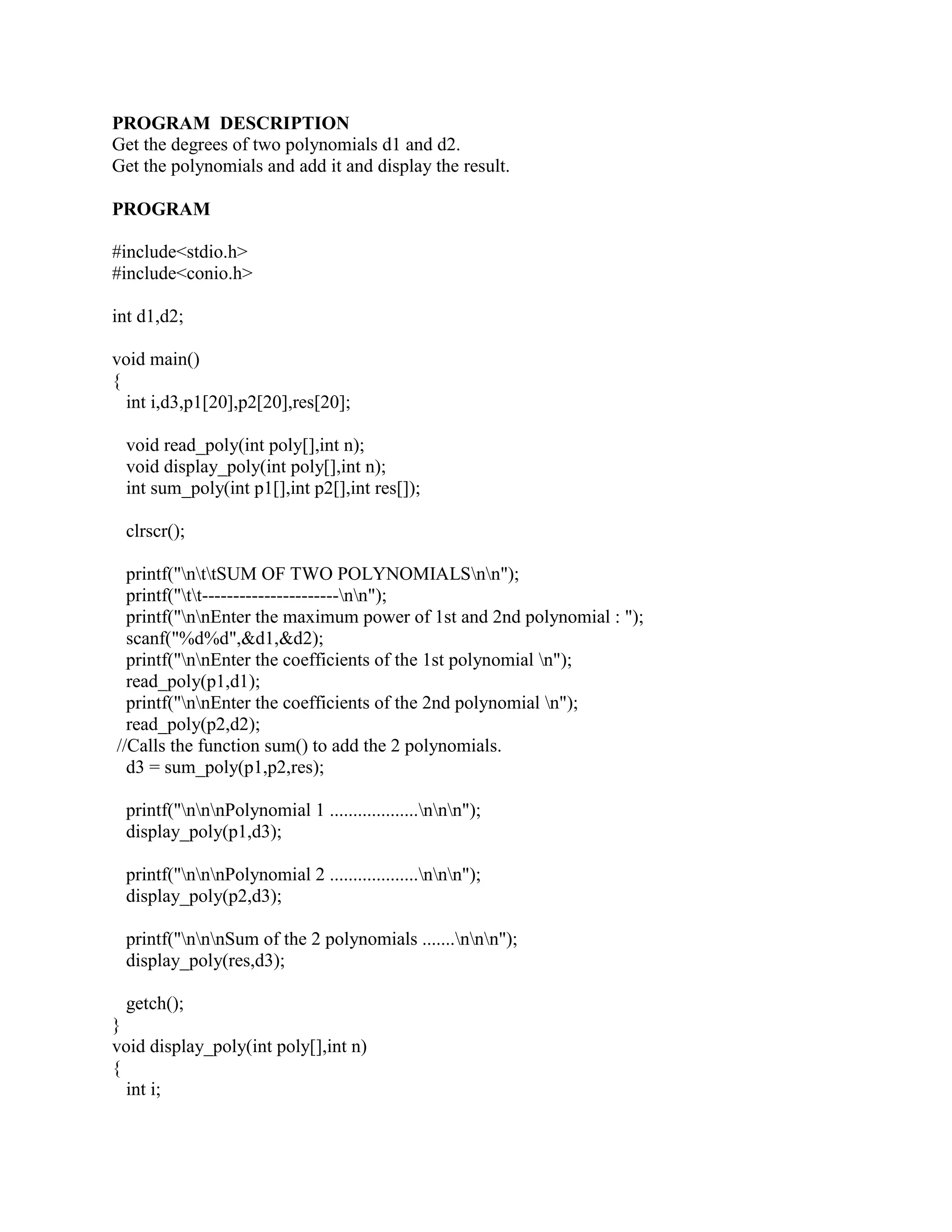 PROGRAM DESCRIPTION
Get the degrees of two polynomials d1 and d2.
Get the polynomials and add it and display the result.

PROGRAM

#include<stdio.h>
#include<conio.h>

int d1,d2;

void main()
{
  int i,d3,p1[20],p2[20],res[20];

 void read_poly(int poly[],int n);
 void display_poly(int poly[],int n);
 int sum_poly(int p1[],int p2[],int res[]);

 clrscr();

  printf("nttSUM OF TWO POLYNOMIALSnn");
  printf("tt----------------------nn");
  printf("nnEnter the maximum power of 1st and 2nd polynomial : ");
  scanf("%d%d",&d1,&d2);
  printf("nnEnter the coefficients of the 1st polynomial n");
  read_poly(p1,d1);
  printf("nnEnter the coefficients of the 2nd polynomial n");
  read_poly(p2,d2);
//Calls the function sum() to add the 2 polynomials.
  d3 = sum_poly(p1,p2,res);

 printf("nnnPolynomial 1 ...................nnn");
 display_poly(p1,d3);

 printf("nnnPolynomial 2 ...................nnn");
 display_poly(p2,d3);

 printf("nnnSum of the 2 polynomials .......nnn");
 display_poly(res,d3);

  getch();
}
void display_poly(int poly[],int n)
{
  int i;
 