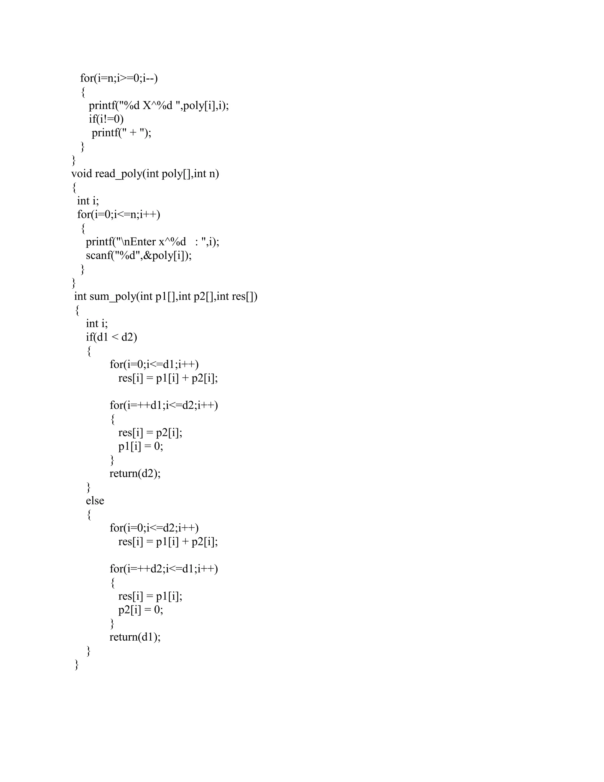 for(i=n;i>=0;i--)
    {
      printf("%d X^%d ",poly[i],i);
      if(i!=0)
       printf(" + ");
    }
}
void read_poly(int poly[],int n)
{
  int i;
  for(i=0;i<=n;i++)
   {
     printf("nEnter x^%d : ",i);
     scanf("%d",&poly[i]);
   }
}
 int sum_poly(int p1[],int p2[],int res[])
 {
     int i;
     if(d1 < d2)
     {
            for(i=0;i<=d1;i++)
              res[i] = p1[i] + p2[i];

            for(i=++d1;i<=d2;i++)
            {
              res[i] = p2[i];
              p1[i] = 0;
            }
            return(d2);
     }
     else
     {
            for(i=0;i<=d2;i++)
              res[i] = p1[i] + p2[i];

            for(i=++d2;i<=d1;i++)
            {
              res[i] = p1[i];
              p2[i] = 0;
            }
            return(d1);
     }
}
 