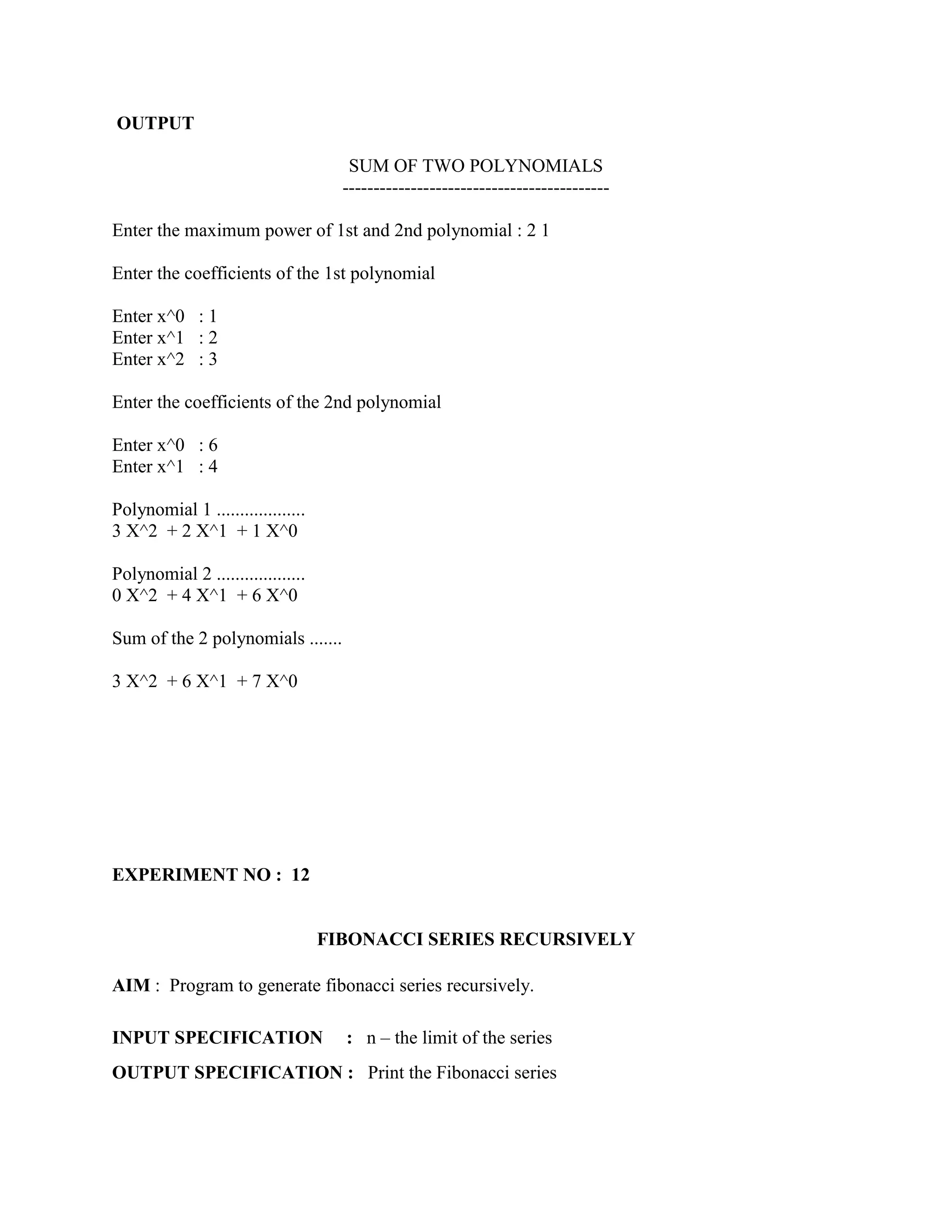 OUTPUT

                                      SUM OF TWO POLYNOMIALS
                                     -------------------------------------------

Enter the maximum power of 1st and 2nd polynomial : 2 1

Enter the coefficients of the 1st polynomial

Enter x^0 : 1
Enter x^1 : 2
Enter x^2 : 3

Enter the coefficients of the 2nd polynomial

Enter x^0 : 6
Enter x^1 : 4

Polynomial 1 ...................
3 X^2 + 2 X^1 + 1 X^0

Polynomial 2 ...................
0 X^2 + 4 X^1 + 6 X^0

Sum of the 2 polynomials .......

3 X^2 + 6 X^1 + 7 X^0




EXPERIMENT NO : 12


                                   FIBONACCI SERIES RECURSIVELY

AIM : Program to generate fibonacci series recursively.

INPUT SPECIFICATION                  : n – the limit of the series
OUTPUT SPECIFICATION : Print the Fibonacci series
 