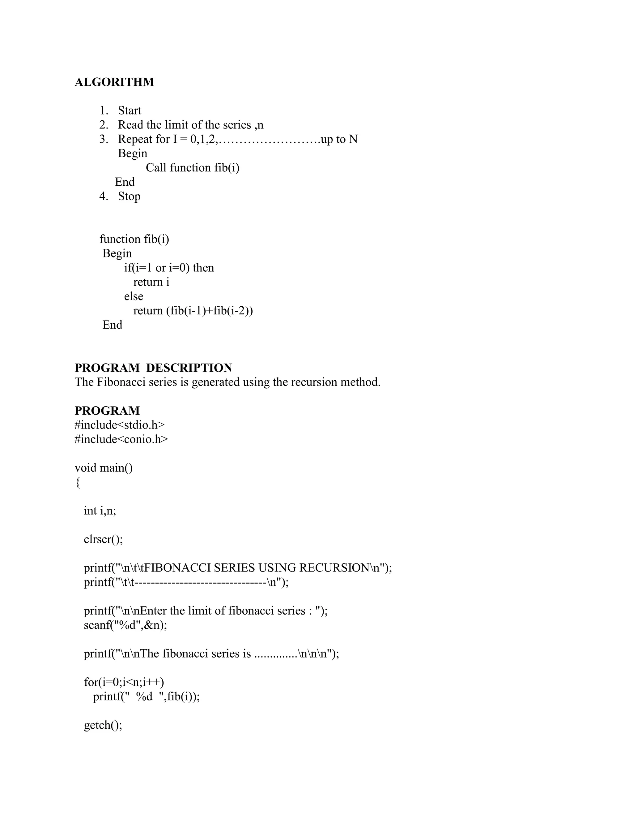 ALGORITHM

    1. Start
    2. Read the limit of the series ,n
    3. Repeat for I = 0,1,2,…………………….up to N
       Begin
             Call function fib(i)
       End
    4. Stop


    function fib(i)
     Begin
         if(i=1 or i=0) then
           return i
         else
           return (fib(i-1)+fib(i-2))
     End


PROGRAM DESCRIPTION
The Fibonacci series is generated using the recursion method.

PROGRAM
#include<stdio.h>
#include<conio.h>

void main()
{

 int i,n;

 clrscr();

 printf("nttFIBONACCI SERIES USING RECURSIONn");
 printf("tt--------------------------------n");

 printf("nnEnter the limit of fibonacci series : ");
 scanf("%d",&n);

 printf("nnThe fibonacci series is ..............nnn");

 for(i=0;i<n;i++)
   printf(" %d ",fib(i));

 getch();
 