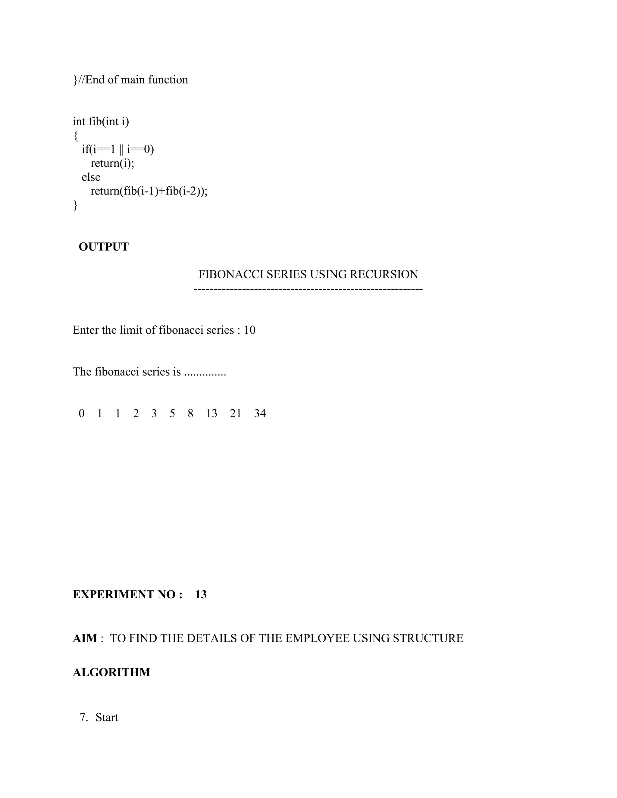}//End of main function


int fib(int i)
{
  if(i==1 || i==0)
     return(i);
  else
     return(fib(i-1)+fib(i-2));
}


 OUTPUT

                                 FIBONACCI SERIES USING RECURSION
                                ---------------------------------------------------------


Enter the limit of fibonacci series : 10


The fibonacci series is ..............


 0   1    1   2    3   5    8     13     21    34




EXPERIMENT NO :                 13


AIM : TO FIND THE DETAILS OF THE EMPLOYEE USING STRUCTURE

ALGORITHM


 7. Start
 