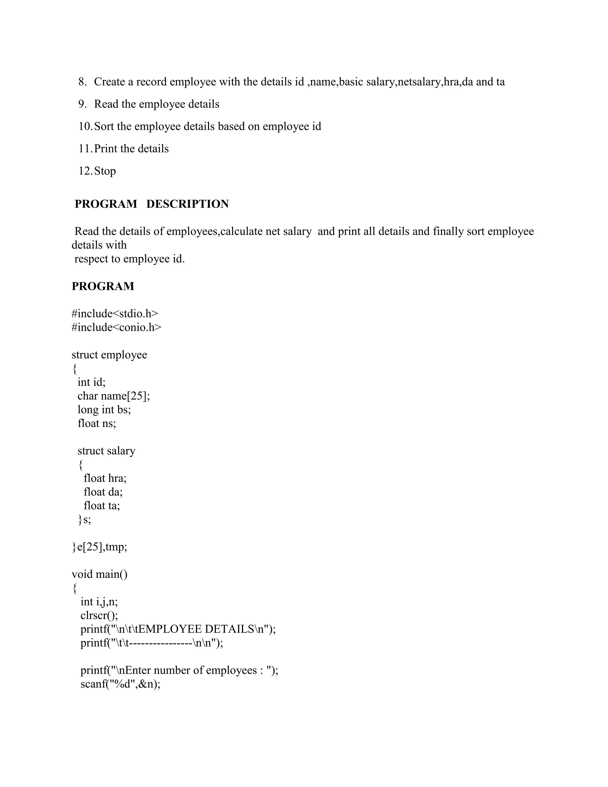 8. Create a record employee with the details id ,name,basic salary,netsalary,hra,da and ta
 9. Read the employee details
 10. Sort the employee details based on employee id
 11. Print the details
 12. Stop

PROGRAM DESCRIPTION

 Read the details of employees,calculate net salary and print all details and finally sort employee
details with
 respect to employee id.

PROGRAM

#include<stdio.h>
#include<conio.h>

struct employee
{
  int id;
  char name[25];
  long int bs;
  float ns;

 struct salary
 {
   float hra;
   float da;
   float ta;
 }s;

}e[25],tmp;

void main()
{
  int i,j,n;
  clrscr();
  printf("nttEMPLOYEE DETAILSn");
  printf("tt----------------nn");

 printf("nEnter number of employees : ");
 scanf("%d",&n);
 