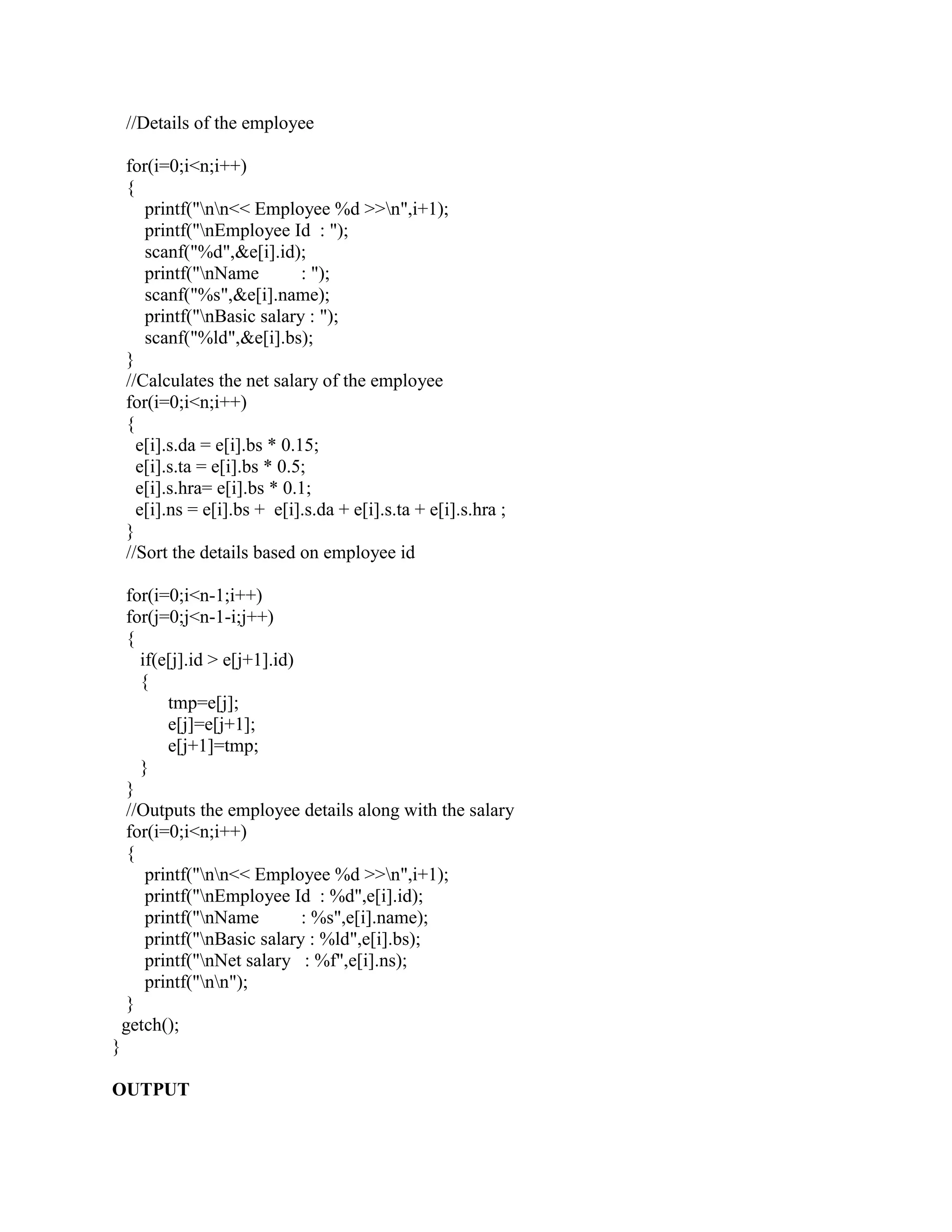 //Details of the employee

    for(i=0;i<n;i++)
    {
       printf("nn<< Employee %d >>n",i+1);
       printf("nEmployee Id : ");
       scanf("%d",&e[i].id);
       printf("nName          : ");
       scanf("%s",&e[i].name);
       printf("nBasic salary : ");
       scanf("%ld",&e[i].bs);
    }
    //Calculates the net salary of the employee
    for(i=0;i<n;i++)
    {
      e[i].s.da = e[i].bs * 0.15;
      e[i].s.ta = e[i].bs * 0.5;
      e[i].s.hra= e[i].bs * 0.1;
      e[i].ns = e[i].bs + e[i].s.da + e[i].s.ta + e[i].s.hra ;
    }
    //Sort the details based on employee id

     for(i=0;i<n-1;i++)
     for(j=0;j<n-1-i;j++)
     {
       if(e[j].id > e[j+1].id)
       {
           tmp=e[j];
           e[j]=e[j+1];
           e[j+1]=tmp;
       }
     }
     //Outputs the employee details along with the salary
     for(i=0;i<n;i++)
     {
        printf("nn<< Employee %d >>n",i+1);
        printf("nEmployee Id : %d",e[i].id);
        printf("nName         : %s",e[i].name);
        printf("nBasic salary : %ld",e[i].bs);
        printf("nNet salary : %f",e[i].ns);
        printf("nn");
     }
    getch();
}

OUTPUT
 