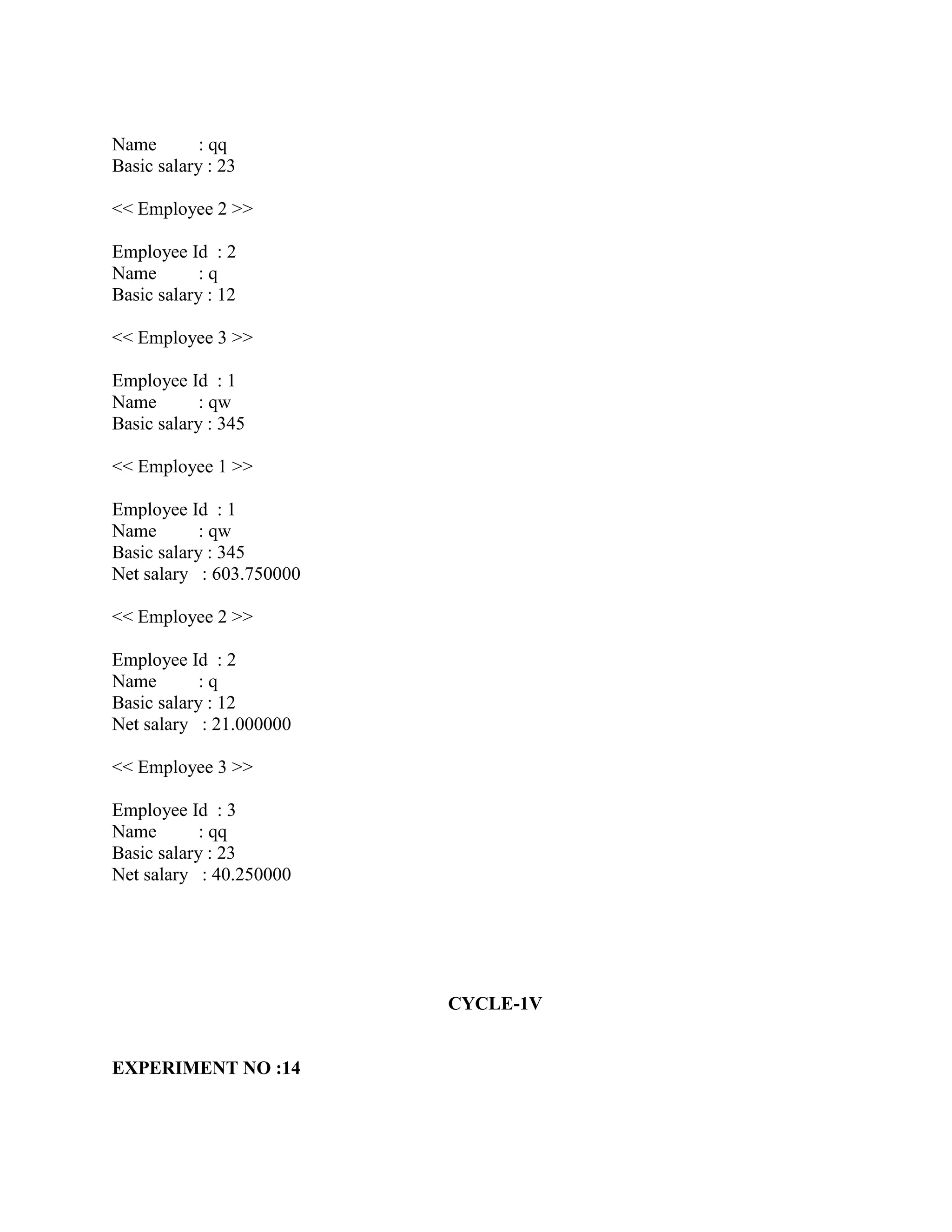 Name        : qq
Basic salary : 23

<< Employee 2 >>

Employee Id : 2
Name        :q
Basic salary : 12

<< Employee 3 >>

Employee Id : 1
Name        : qw
Basic salary : 345

<< Employee 1 >>

Employee Id : 1
Name        : qw
Basic salary : 345
Net salary : 603.750000

<< Employee 2 >>

Employee Id : 2
Name        :q
Basic salary : 12
Net salary : 21.000000

<< Employee 3 >>

Employee Id : 3
Name        : qq
Basic salary : 23
Net salary : 40.250000




                          CYCLE-1V


EXPERIMENT NO :14
 