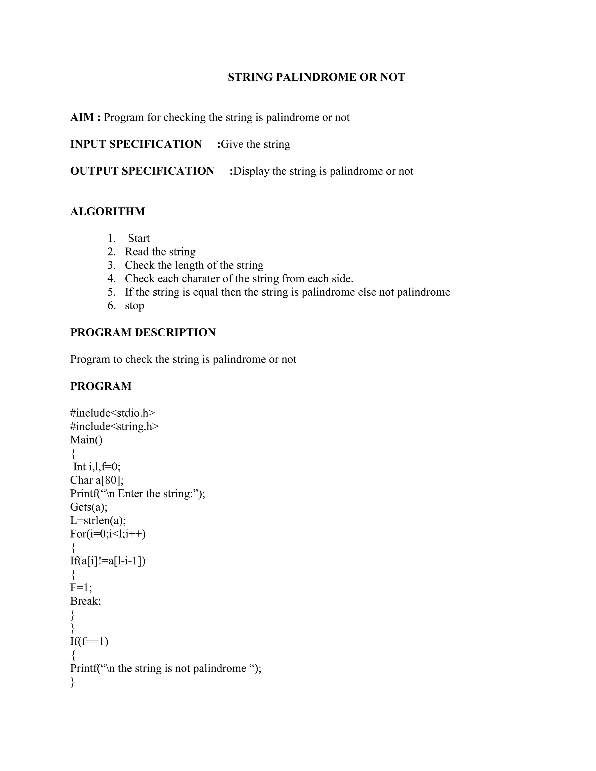 STRING PALINDROME OR NOT


AIM : Program for checking the string is palindrome or not

INPUT SPECIFICATION              :Give the string

OUTPUT SPECIFICATION                :Display the string is palindrome or not


ALGORITHM

        1.    Start
        2.   Read the string
        3.   Check the length of the string
        4.   Check each charater of the string from each side.
        5.   If the string is equal then the string is palindrome else not palindrome
        6.   stop

PROGRAM DESCRIPTION

Program to check the string is palindrome or not

PROGRAM

#include<stdio.h>
#include<string.h>
Main()
{
 Int i,l,f=0;
Char a[80];
Printf(“n Enter the string:”);
Gets(a);
L=strlen(a);
For(i=0;i<l;i++)
{
If(a[i]!=a[l-i-1])
{
F=1;
Break;
}
}
If(f==1)
{
Printf(“n the string is not palindrome “);
}
 