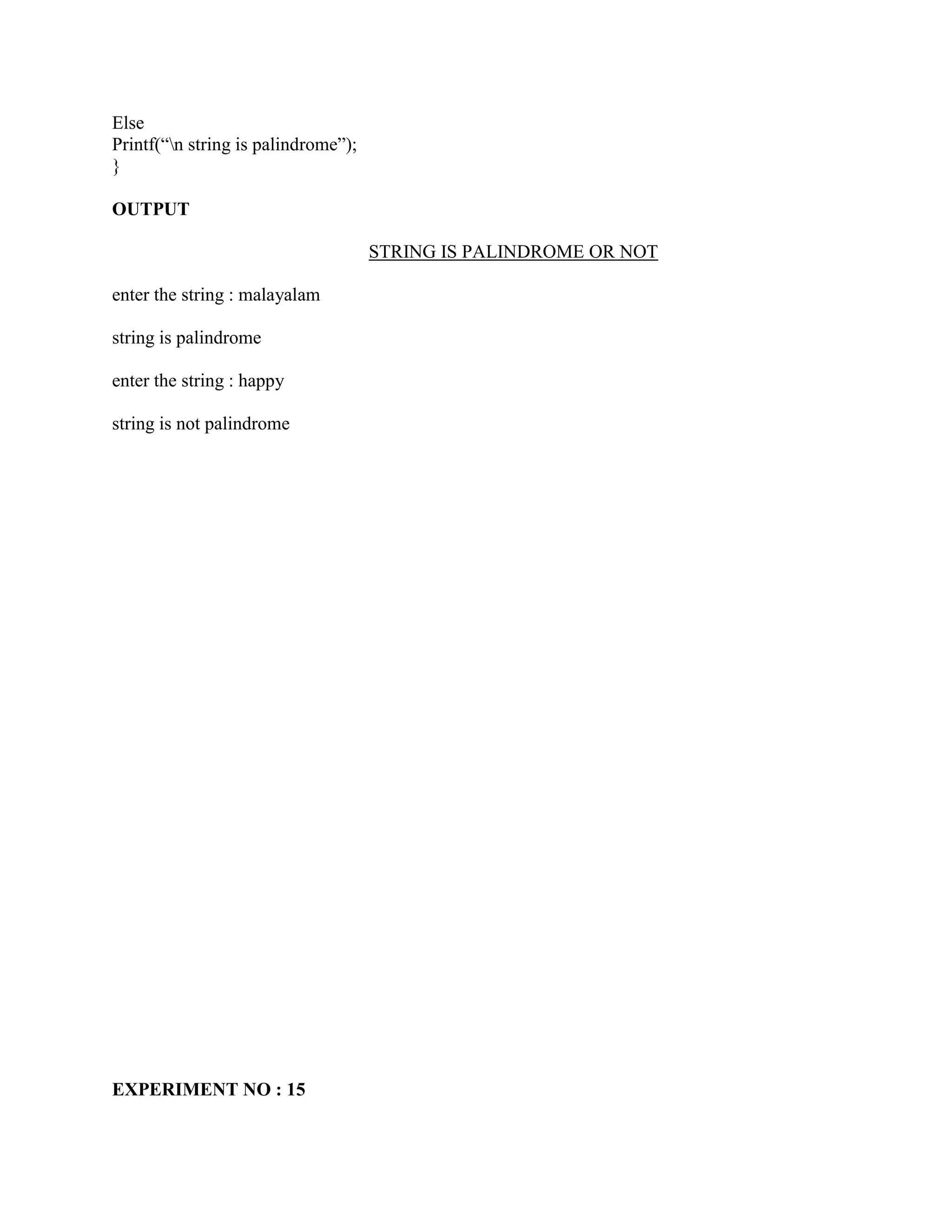 Else
Printf(“n string is palindrome”);
}

OUTPUT

                                     STRING IS PALINDROME OR NOT

enter the string : malayalam

string is palindrome

enter the string : happy

string is not palindrome




EXPERIMENT NO : 15
 