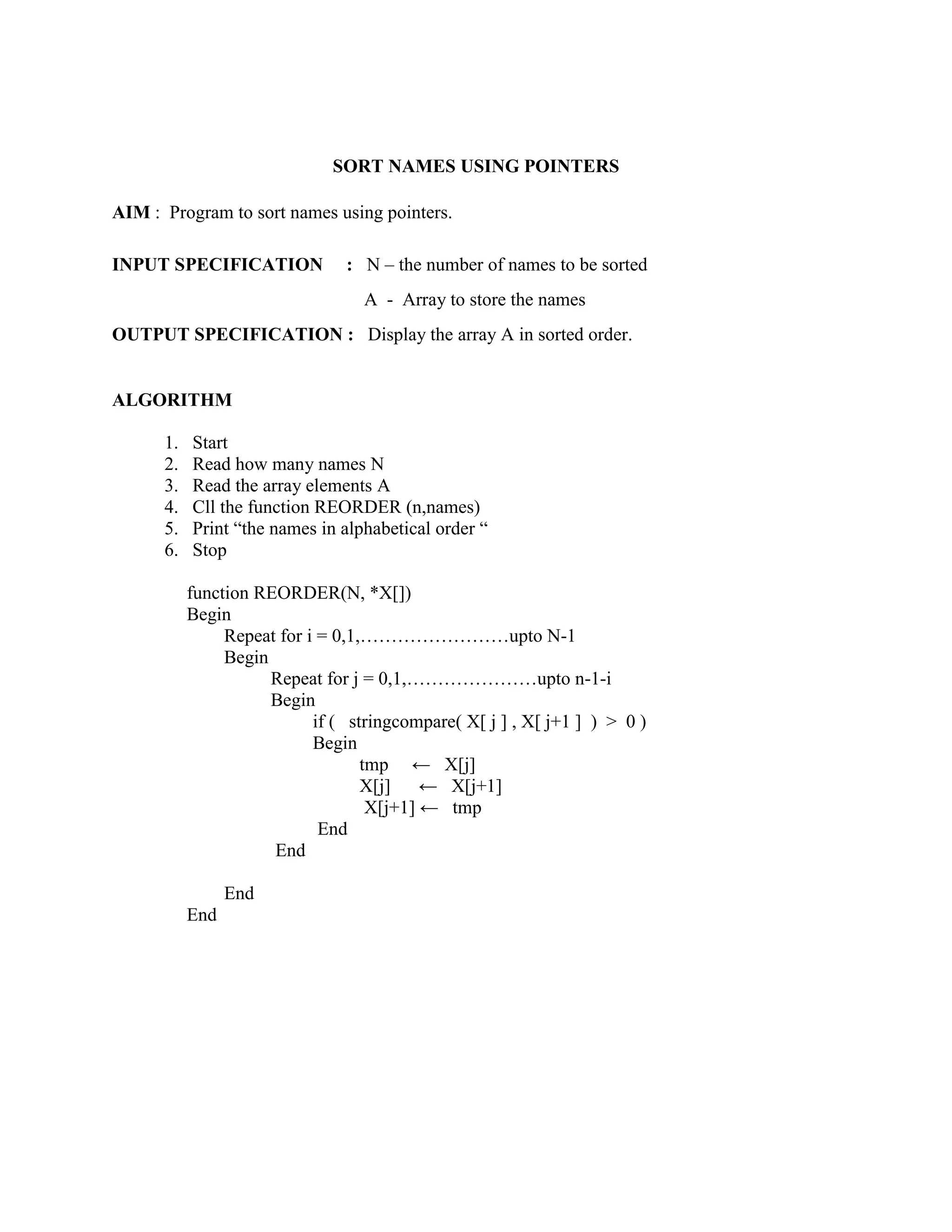 SORT NAMES USING POINTERS

AIM : Program to sort names using pointers.

INPUT SPECIFICATION             : N – the number of names to be sorted
                                  A - Array to store the names
OUTPUT SPECIFICATION : Display the array A in sorted order.


ALGORITHM

      1.   Start
      2.   Read how many names N
      3.   Read the array elements A
      4.   Cll the function REORDER (n,names)
      5.   Print “the names in alphabetical order “
      6.   Stop

           function REORDER(N, *X[])
           Begin
                Repeat for i = 0,1,……………………upto N-1
                Begin
                      Repeat for j = 0,1,…………………upto n-1-i
                      Begin
                            if ( stringcompare( X[ j ] , X[ j+1 ] ) > 0 )
                            Begin
                                   tmp ← X[j]
                                   X[j]    ← X[j+1]
                                    X[j+1] ← tmp
                             End
                      End

                 End
           End
 