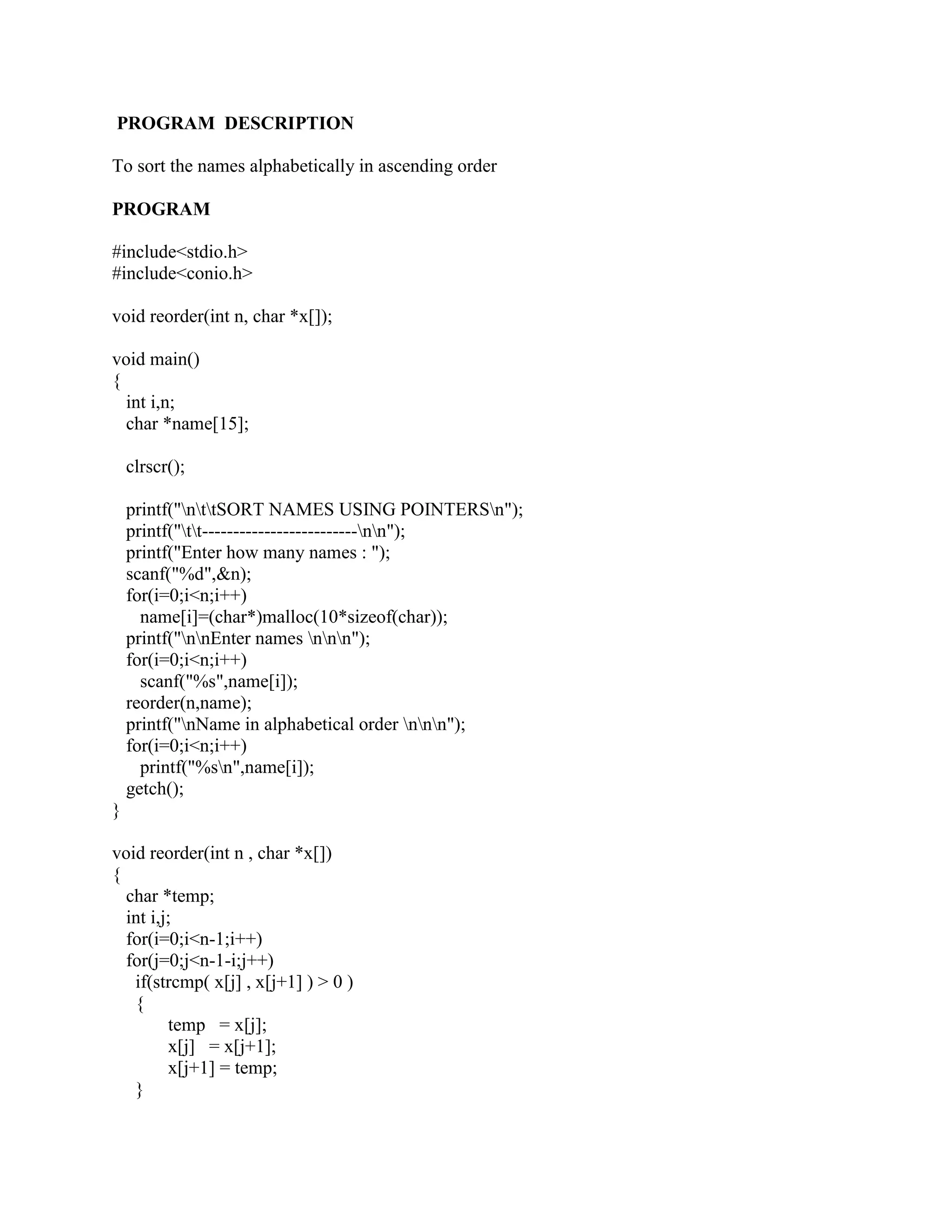 PROGRAM DESCRIPTION

To sort the names alphabetically in ascending order

PROGRAM

#include<stdio.h>
#include<conio.h>

void reorder(int n, char *x[]);

void main()
{
  int i,n;
  char *name[15];

    clrscr();

    printf("nttSORT NAMES USING POINTERSn");
    printf("tt-------------------------nn");
    printf("Enter how many names : ");
    scanf("%d",&n);
    for(i=0;i<n;i++)
      name[i]=(char*)malloc(10*sizeof(char));
    printf("nnEnter names nnn");
    for(i=0;i<n;i++)
      scanf("%s",name[i]);
    reorder(n,name);
    printf("nName in alphabetical order nnn");
    for(i=0;i<n;i++)
      printf("%sn",name[i]);
    getch();
}

void reorder(int n , char *x[])
{
  char *temp;
  int i,j;
  for(i=0;i<n-1;i++)
  for(j=0;j<n-1-i;j++)
   if(strcmp( x[j] , x[j+1] ) > 0 )
   {
         temp = x[j];
         x[j] = x[j+1];
         x[j+1] = temp;
   }
 