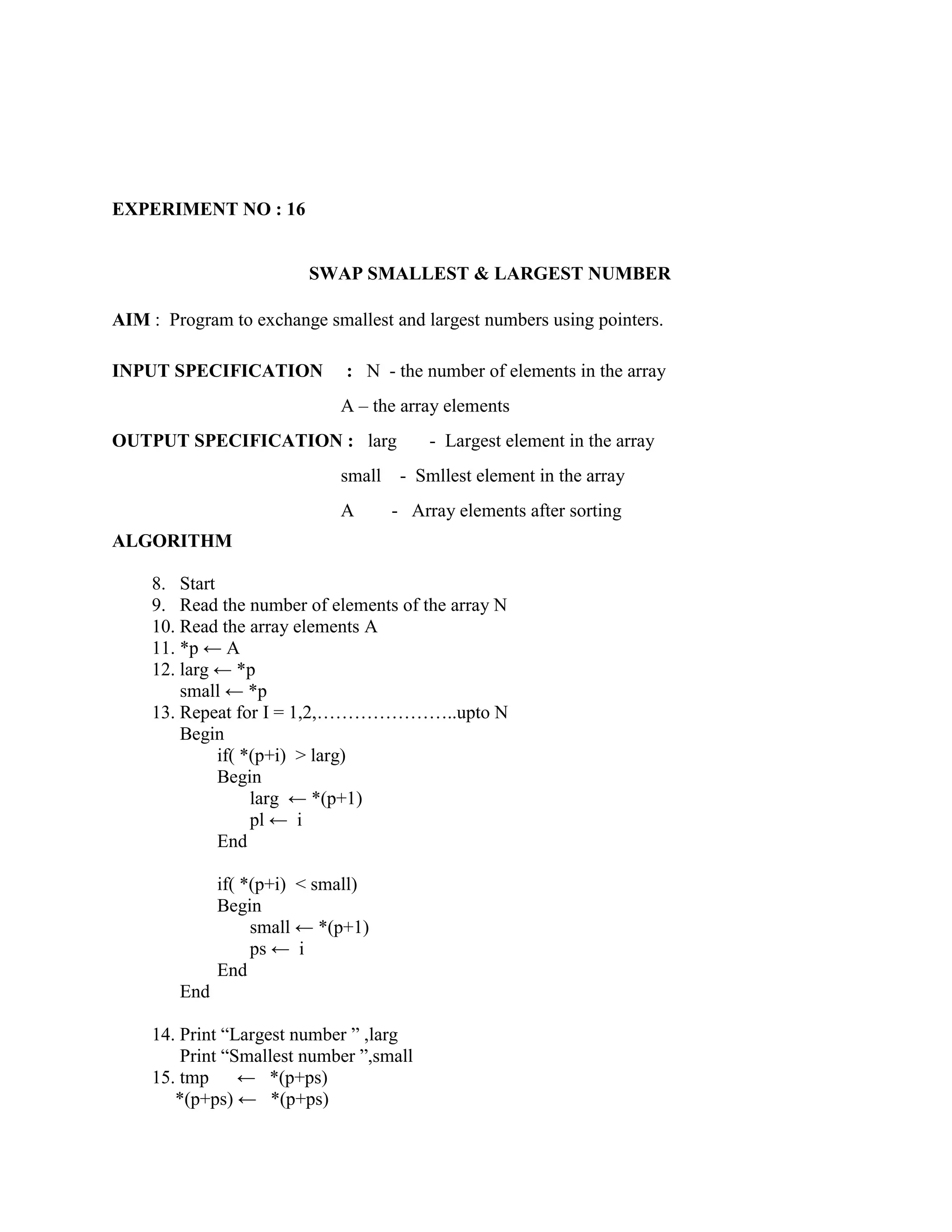 EXPERIMENT NO : 16


                         SWAP SMALLEST & LARGEST NUMBER

AIM : Program to exchange smallest and largest numbers using pointers.

INPUT SPECIFICATION           : N - the number of elements in the array
                             A – the array elements
OUTPUT SPECIFICATION : larg               - Largest element in the array
                             small    - Smllest element in the array
                             A       - Array elements after sorting
ALGORITHM

     8. Start
     9. Read the number of elements of the array N
     10. Read the array elements A
     11. *p ← A
     12. larg ← *p
         small ← *p
     13. Repeat for I = 1,2,…………………..upto N
         Begin
              if( *(p+i) > larg)
              Begin
                   larg ← *(p+1)
                   pl ← i
              End

              if( *(p+i) < small)
              Begin
                   small ← *(p+1)
                   ps ← i
              End
        End

     14. Print “Largest number ” ,larg
         Print “Smallest number ”,small
     15. tmp     ← *(p+ps)
        *(p+ps) ← *(p+ps)
 