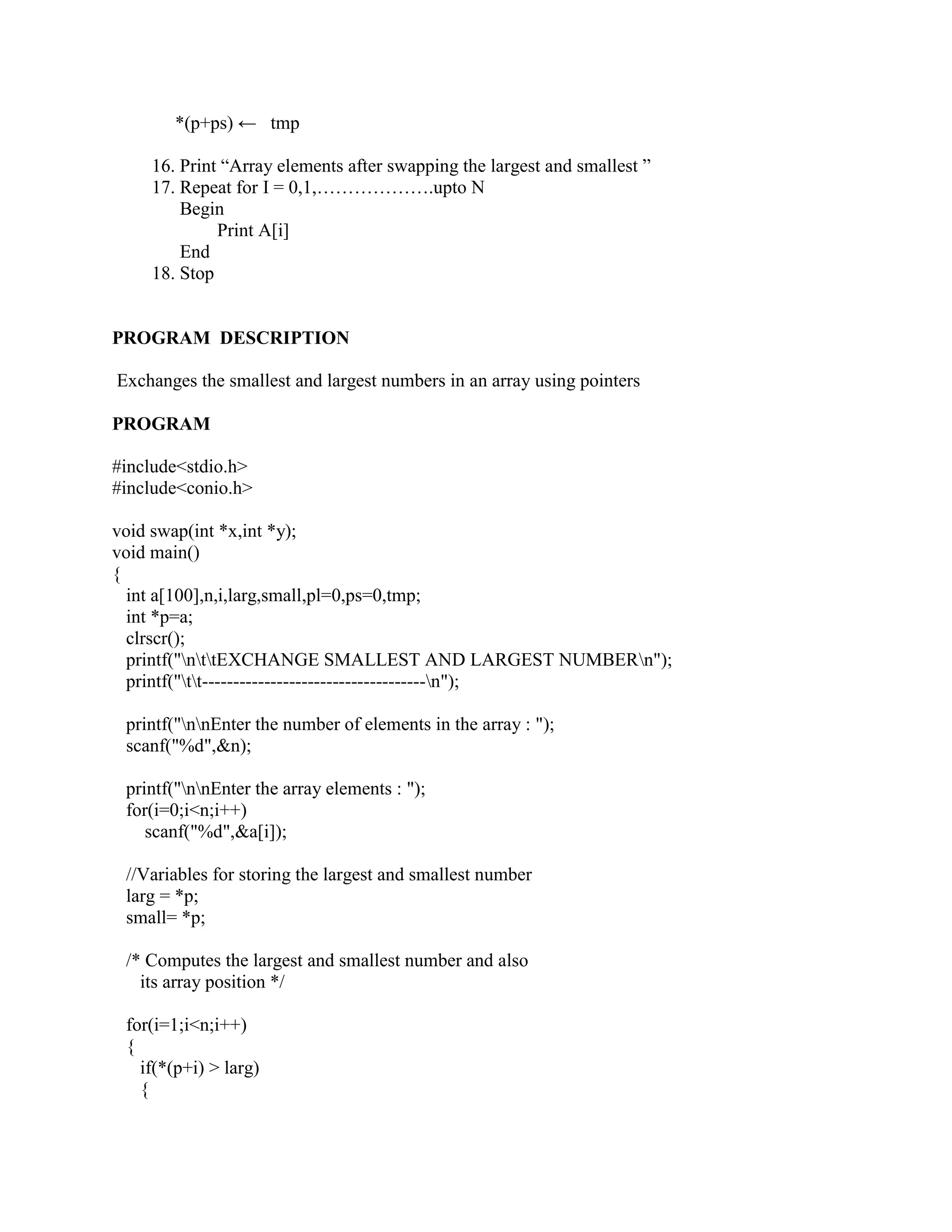 *(p+ps) ← tmp

    16. Print “Array elements after swapping the largest and smallest ”
    17. Repeat for I = 0,1,……………….upto N
        Begin
             Print A[i]
        End
    18. Stop


PROGRAM DESCRIPTION

Exchanges the smallest and largest numbers in an array using pointers

PROGRAM

#include<stdio.h>
#include<conio.h>

void swap(int *x,int *y);
void main()
{
  int a[100],n,i,larg,small,pl=0,ps=0,tmp;
  int *p=a;
  clrscr();
  printf("nttEXCHANGE SMALLEST AND LARGEST NUMBERn");
  printf("tt------------------------------------n");

 printf("nnEnter the number of elements in the array : ");
 scanf("%d",&n);

 printf("nnEnter the array elements : ");
 for(i=0;i<n;i++)
    scanf("%d",&a[i]);

 //Variables for storing the largest and smallest number
 larg = *p;
 small= *p;

 /* Computes the largest and smallest number and also
   its array position */

 for(i=1;i<n;i++)
 {
   if(*(p+i) > larg)
   {
 