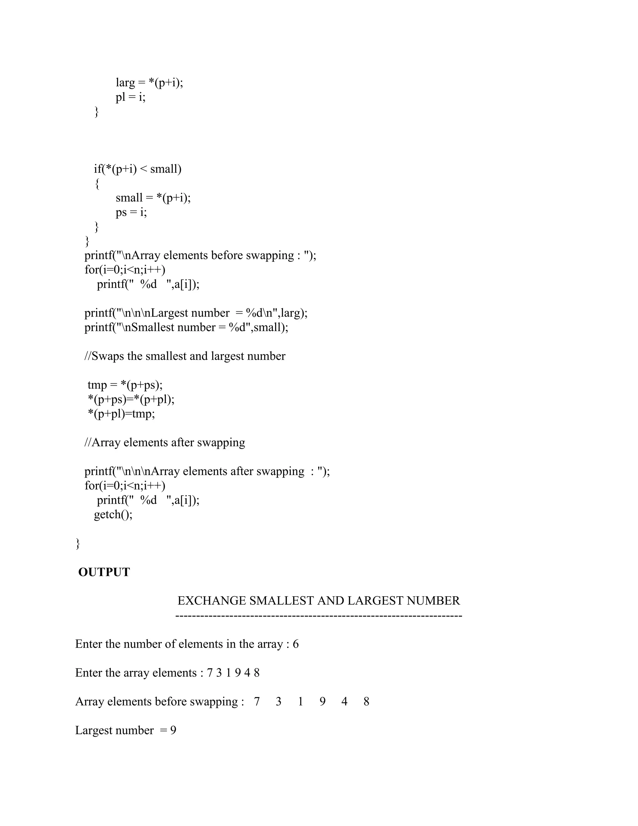 larg = *(p+i);
          pl = i;
     }



     if(*(p+i) < small)
     {
          small = *(p+i);
          ps = i;
     }
    }
    printf("nArray elements before swapping : ");
    for(i=0;i<n;i++)
       printf(" %d ",a[i]);

    printf("nnnLargest number = %dn",larg);
    printf("nSmallest number = %d",small);

    //Swaps the smallest and largest number

    tmp = *(p+ps);
    *(p+ps)=*(p+pl);
    *(p+pl)=tmp;

    //Array elements after swapping

    printf("nnnArray elements after swapping : ");
    for(i=0;i<n;i++)
       printf(" %d ",a[i]);
      getch();

}

OUTPUT

                        EXCHANGE SMALLEST AND LARGEST NUMBER
                       ---------------------------------------------------------------------

Enter the number of elements in the array : 6

Enter the array elements : 7 3 1 9 4 8

Array elements before swapping : 7             3    1    9    4     8

Largest number = 9
 
