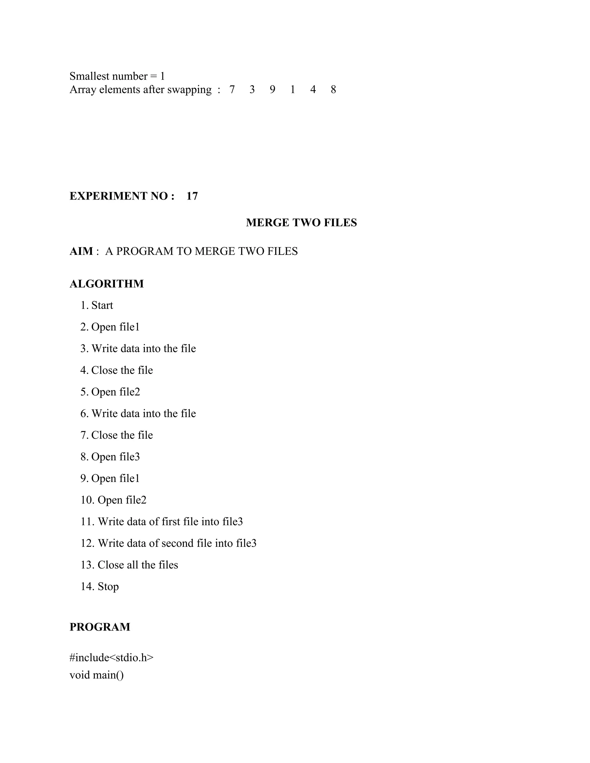 Smallest number = 1
Array elements after swapping : 7           3   9   1   4   8




EXPERIMENT NO :             17

                                            MERGE TWO FILES

AIM : A PROGRAM TO MERGE TWO FILES

ALGORITHM
  1. Start
  2. Open file1
  3. Write data into the file
  4. Close the file
  5. Open file2
  6. Write data into the file
  7. Close the file
  8. Open file3
  9. Open file1
  10. Open file2
  11. Write data of first file into file3
  12. Write data of second file into file3
  13. Close all the files
  14. Stop


PROGRAM

#include<stdio.h>
void main()
 