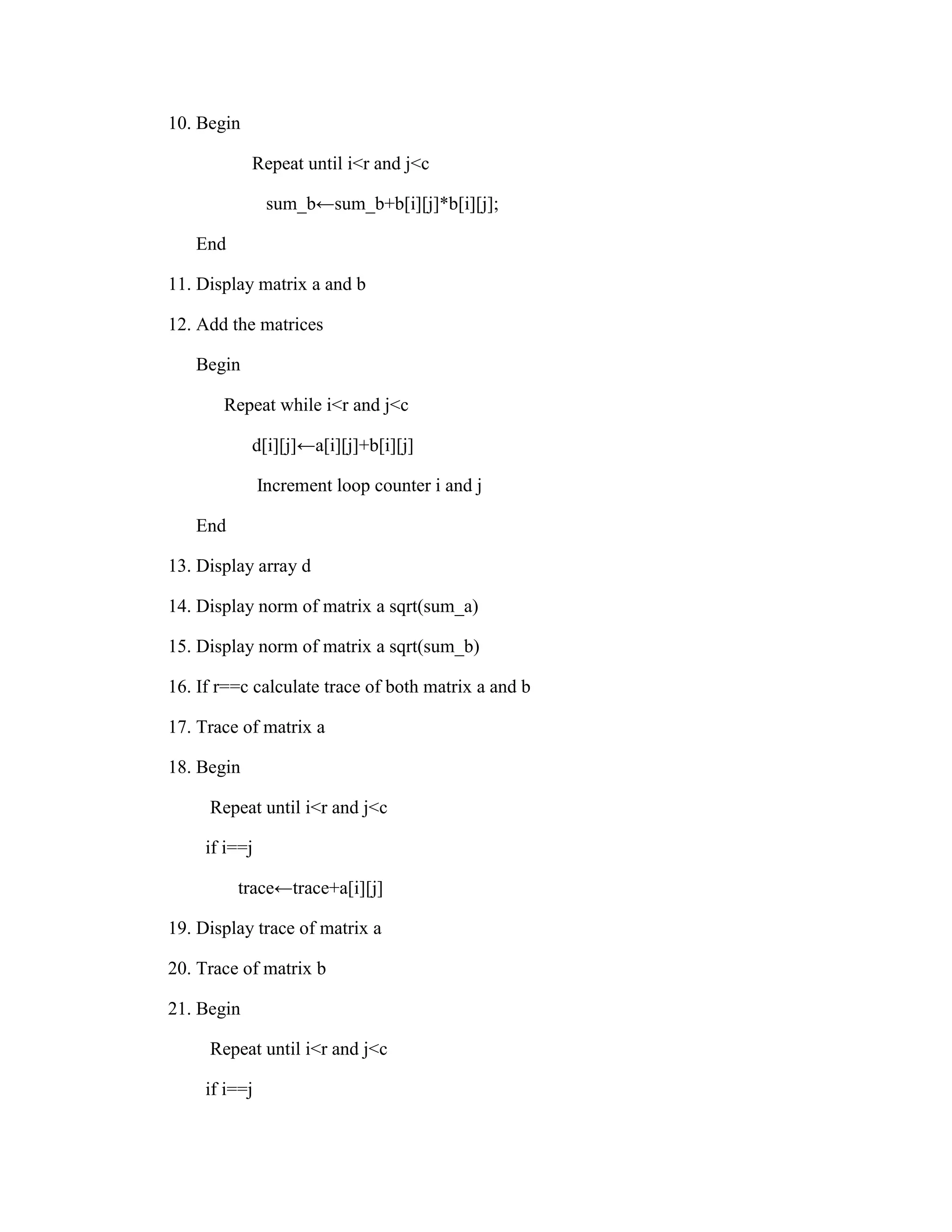 10. Begin

            Repeat until i<r and j<c

                sum_b←sum_b+b[i][j]*b[i][j];

   End

11. Display matrix a and b

12. Add the matrices

   Begin

       Repeat while i<r and j<c

            d[i][j]←a[i][j]+b[i][j]

               Increment loop counter i and j

   End

13. Display array d

14. Display norm of matrix a sqrt(sum_a)

15. Display norm of matrix a sqrt(sum_b)

16. If r==c calculate trace of both matrix a and b

17. Trace of matrix a

18. Begin

     Repeat until i<r and j<c

     if i==j

         trace←trace+a[i][j]

19. Display trace of matrix a

20. Trace of matrix b

21. Begin

     Repeat until i<r and j<c

     if i==j
 